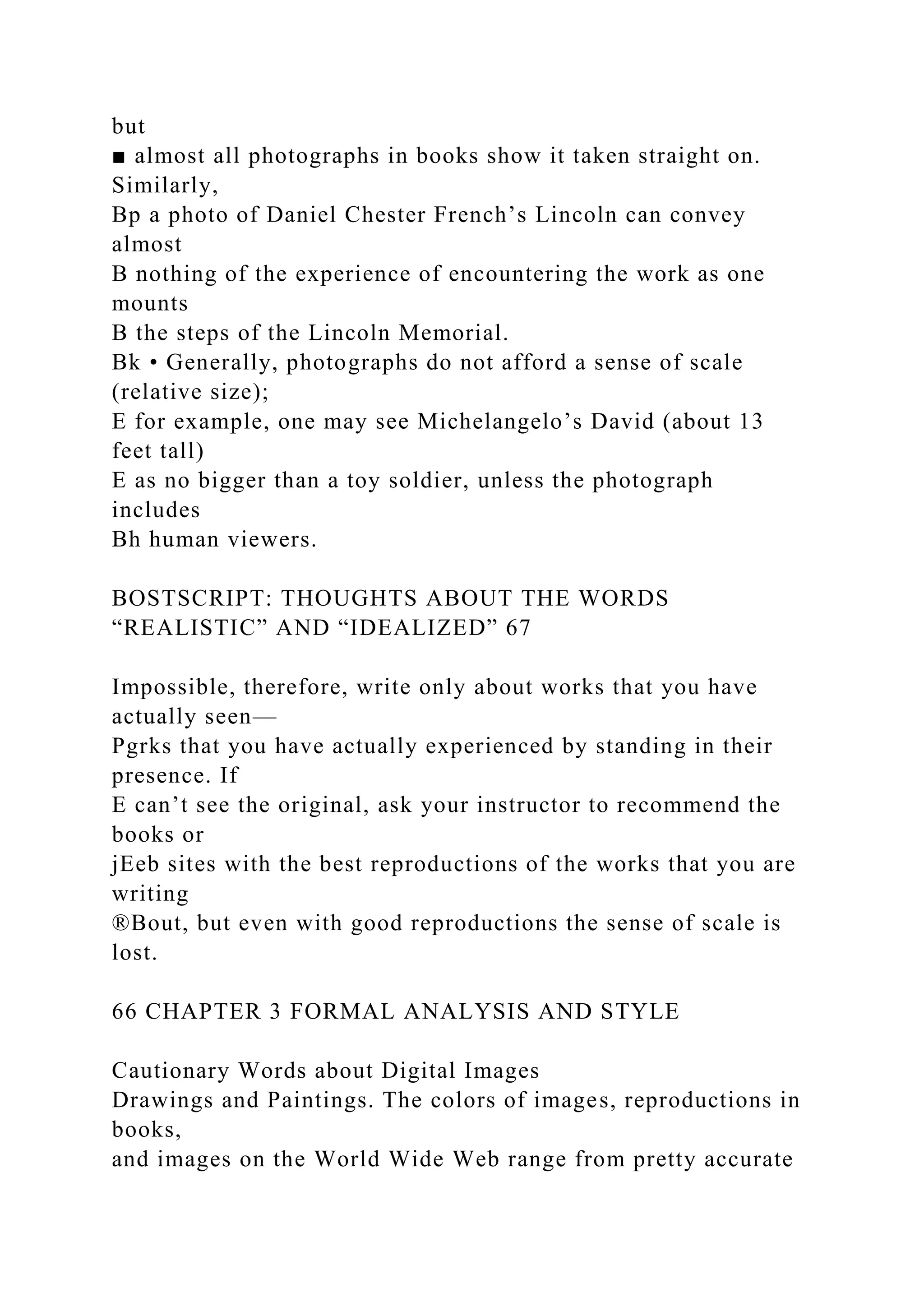 but
■ almost all photographs in books show it taken straight on.
Similarly,
Bp a photo of Daniel Chester French’s Lincoln can convey
almost
B nothing of the experience of encountering the work as one
mounts
B the steps of the Lincoln Memorial.
Bk • Generally, photographs do not afford a sense of scale
(relative size);
E for example, one may see Michelangelo’s David (about 13
feet tall)
E as no bigger than a toy soldier, unless the photograph
includes
Bh human viewers.
BOSTSCRIPT: THOUGHTS ABOUT THE WORDS
“REALISTIC” AND “IDEALIZED” 67
Impossible, therefore, write only about works that you have
actually seen—
Pgrks that you have actually experienced by standing in their
presence. If
E can’t see the original, ask your instructor to recommend the
books or
jEeb sites with the best reproductions of the works that you are
writing
®Bout, but even with good reproductions the sense of scale is
lost.
66 CHAPTER 3 FORMAL ANALYSIS AND STYLE
Cautionary Words about Digital Images
Drawings and Paintings. The colors of images, reproductions in
books,
and images on the World Wide Web range from pretty accurate
 