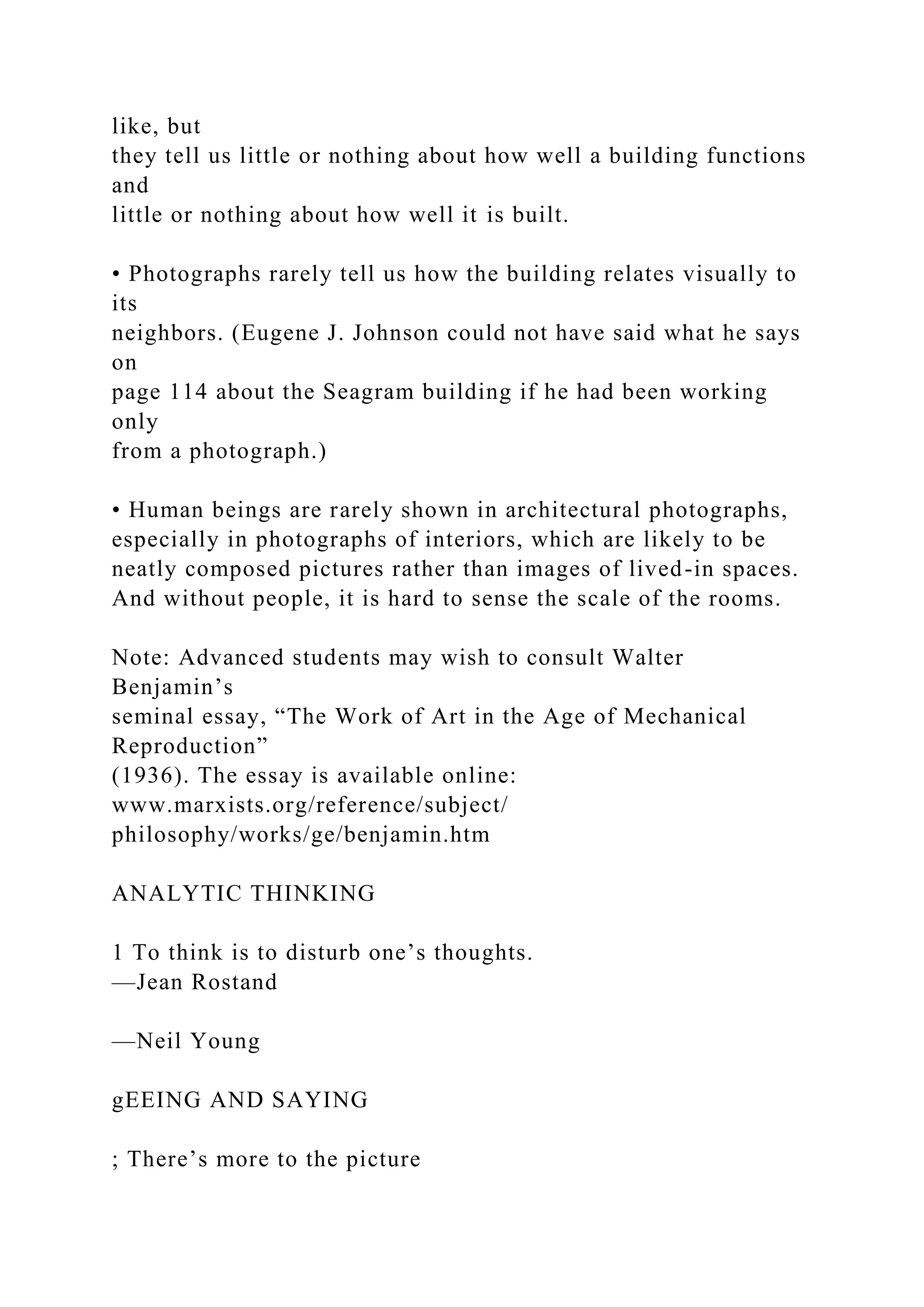 like, but
they tell us little or nothing about how well a building functions
and
little or nothing about how well it is built.
• Photographs rarely tell us how the building relates visually to
its
neighbors. (Eugene J. Johnson could not have said what he says
on
page 114 about the Seagram building if he had been working
only
from a photograph.)
• Human beings are rarely shown in architectural photographs,
especially in photographs of interiors, which are likely to be
neatly composed pictures rather than images of lived-in spaces.
And without people, it is hard to sense the scale of the rooms.
Note: Advanced students may wish to consult Walter
Benjamin’s
seminal essay, “The Work of Art in the Age of Mechanical
Reproduction”
(1936). The essay is available online:
www.marxists.org/reference/subject/
philosophy/works/ge/benjamin.htm
ANALYTIC THINKING
1 To think is to disturb one’s thoughts.
—Jean Rostand
—Neil Young
gEEING AND SAYING
; There’s more to the picture
 