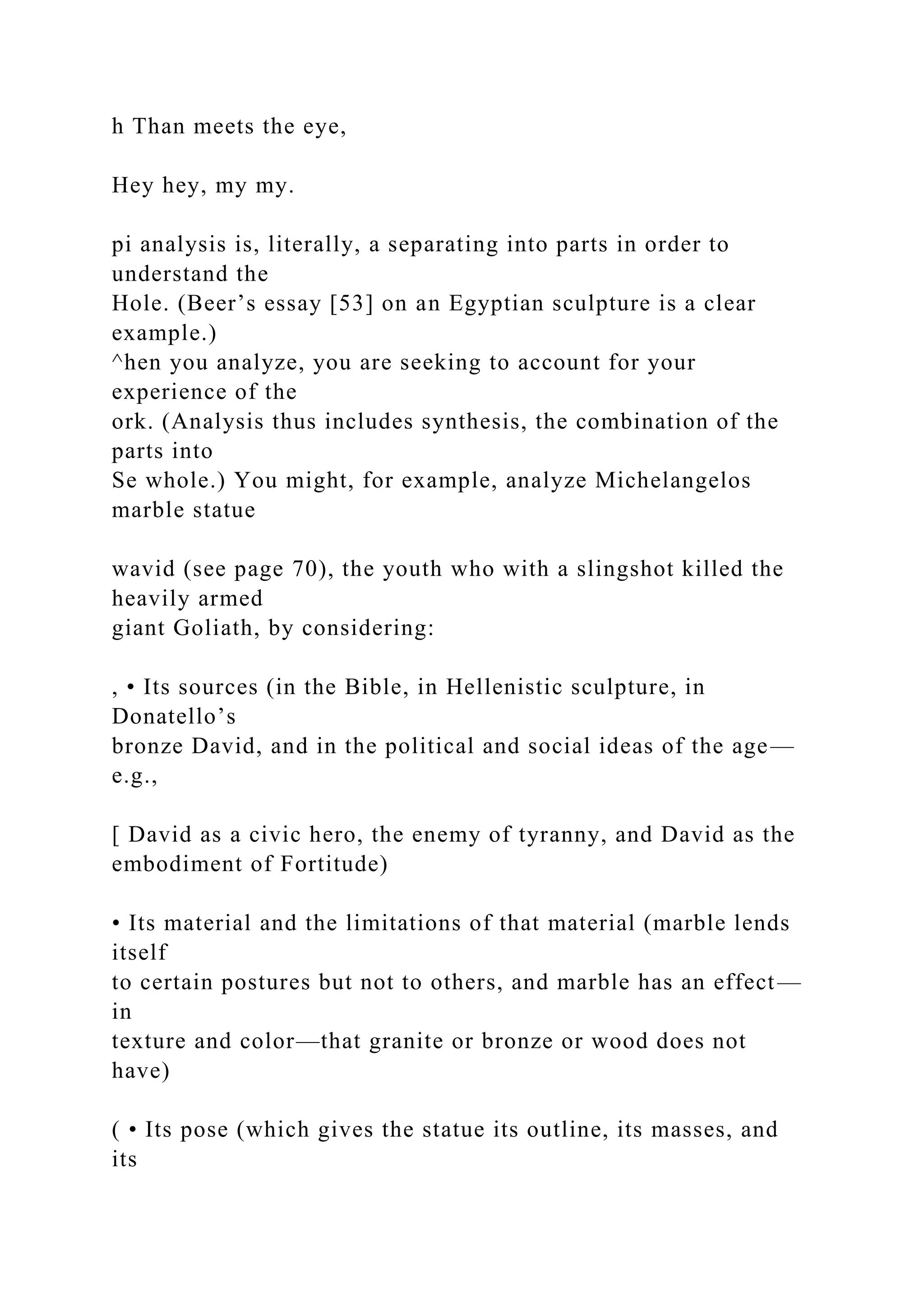 h Than meets the eye,
Hey hey, my my.
pi analysis is, literally, a separating into parts in order to
understand the
Hole. (Beer’s essay [53] on an Egyptian sculpture is a clear
example.)
^hen you analyze, you are seeking to account for your
experience of the
ork. (Analysis thus includes synthesis, the combination of the
parts into
Se whole.) You might, for example, analyze Michelangelos
marble statue
wavid (see page 70), the youth who with a slingshot killed the
heavily armed
giant Goliath, by considering:
, • Its sources (in the Bible, in Hellenistic sculpture, in
Donatello’s
bronze David, and in the political and social ideas of the age—
e.g.,
[ David as a civic hero, the enemy of tyranny, and David as the
embodiment of Fortitude)
• Its material and the limitations of that material (marble lends
itself
to certain postures but not to others, and marble has an effect—
in
texture and color—that granite or bronze or wood does not
have)
( • Its pose (which gives the statue its outline, its masses, and
its
 