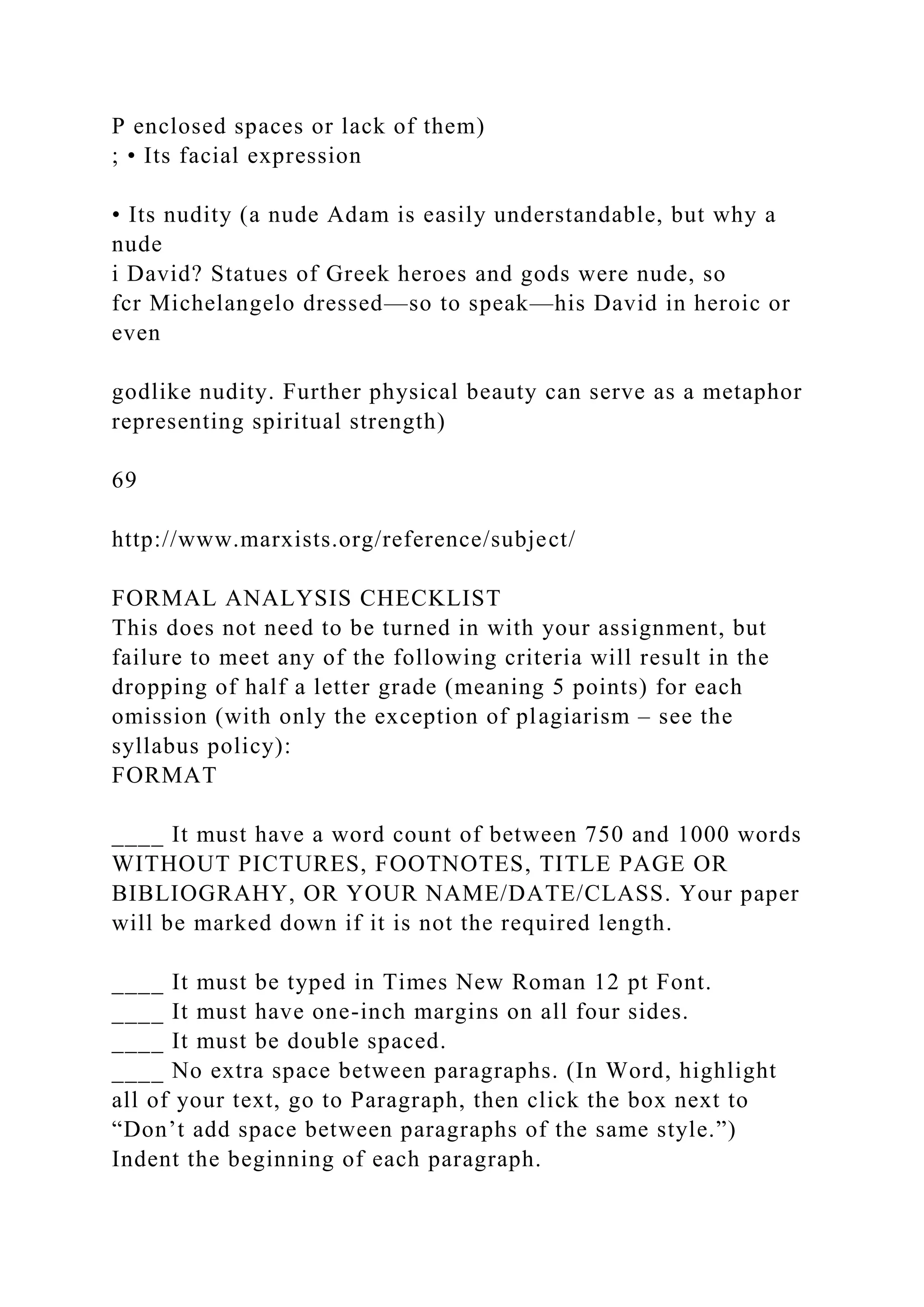 P enclosed spaces or lack of them)
; • Its facial expression
• Its nudity (a nude Adam is easily understandable, but why a
nude
i David? Statues of Greek heroes and gods were nude, so
fcr Michelangelo dressed—so to speak—his David in heroic or
even
godlike nudity. Further physical beauty can serve as a metaphor
representing spiritual strength)
69
http://www.marxists.org/reference/subject/
FORMAL ANALYSIS CHECKLIST
This does not need to be turned in with your assignment, but
failure to meet any of the following criteria will result in the
dropping of half a letter grade (meaning 5 points) for each
omission (with only the exception of plagiarism – see the
syllabus policy):
FORMAT
____ It must have a word count of between 750 and 1000 words
WITHOUT PICTURES, FOOTNOTES, TITLE PAGE OR
BIBLIOGRAHY, OR YOUR NAME/DATE/CLASS. Your paper
will be marked down if it is not the required length.
____ It must be typed in Times New Roman 12 pt Font.
____ It must have one-inch margins on all four sides.
____ It must be double spaced.
____ No extra space between paragraphs. (In Word, highlight
all of your text, go to Paragraph, then click the box next to
“Don’t add space between paragraphs of the same style.”)
Indent the beginning of each paragraph.
 