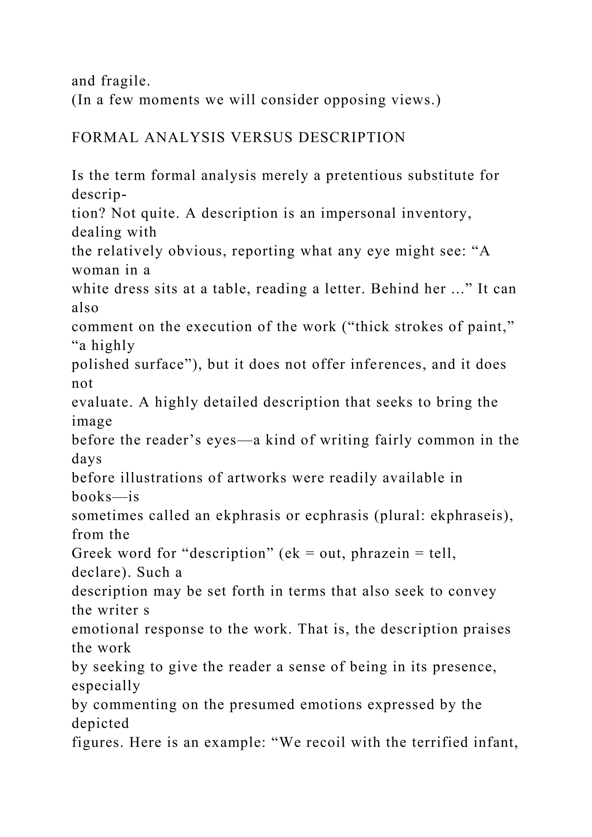 and fragile.
(In a few moments we will consider opposing views.)
FORMAL ANALYSIS VERSUS DESCRIPTION
Is the term formal analysis merely a pretentious substitute for
descrip-
tion? Not quite. A description is an impersonal inventory,
dealing with
the relatively obvious, reporting what any eye might see: “A
woman in a
white dress sits at a table, reading a letter. Behind her ...” It can
also
comment on the execution of the work (“thick strokes of paint,”
“a highly
polished surface”), but it does not offer inferences, and it does
not
evaluate. A highly detailed description that seeks to bring the
image
before the reader’s eyes—a kind of writing fairly common in the
days
before illustrations of artworks were readily available in
books—is
sometimes called an ekphrasis or ecphrasis (plural: ekphraseis),
from the
Greek word for “description” (ek = out, phrazein = tell,
declare). Such a
description may be set forth in terms that also seek to convey
the writer s
emotional response to the work. That is, the description praises
the work
by seeking to give the reader a sense of being in its presence,
especially
by commenting on the presumed emotions expressed by the
depicted
figures. Here is an example: “We recoil with the terrified infant,
 