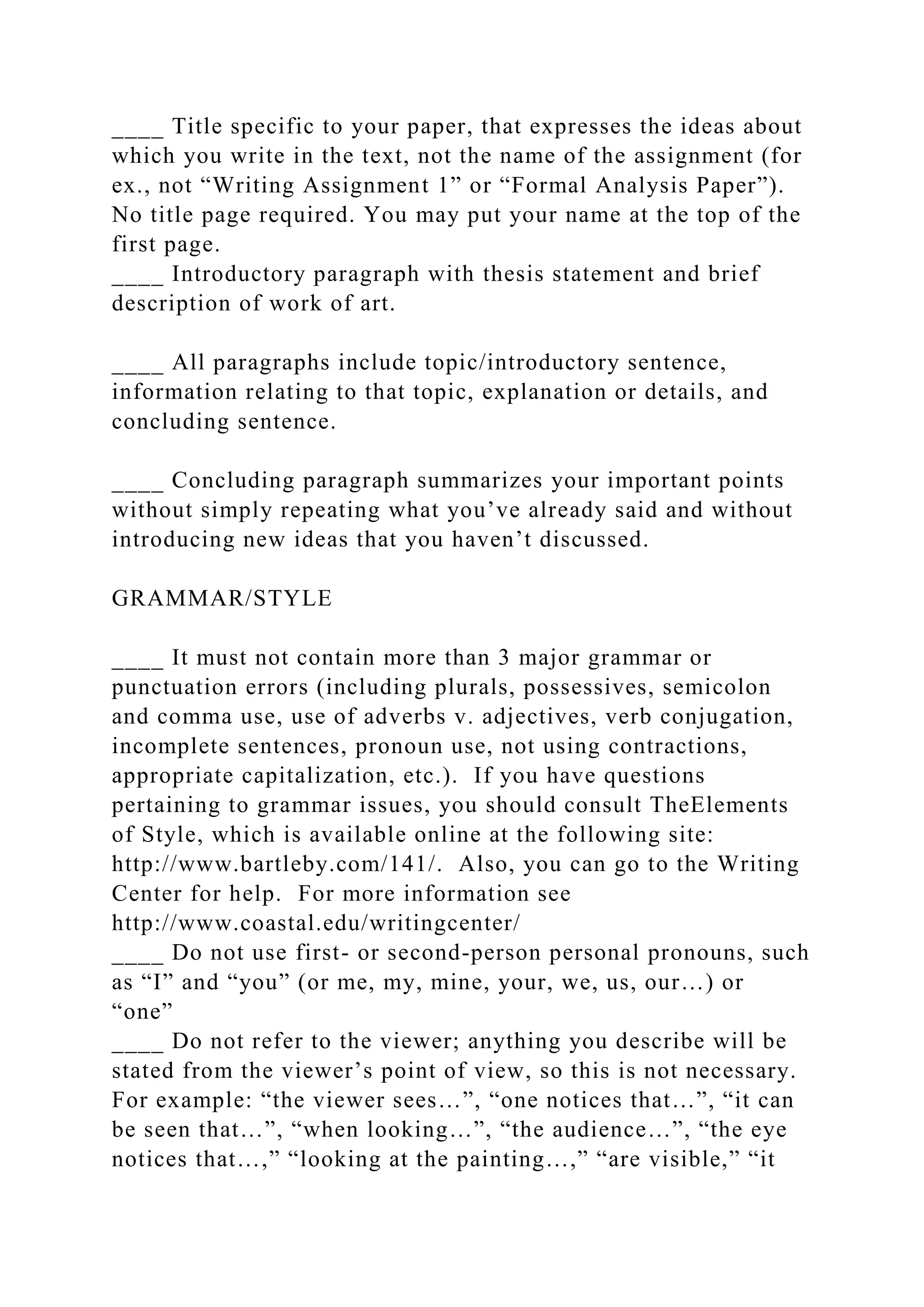 ____ Title specific to your paper, that expresses the ideas about
which you write in the text, not the name of the assignment (for
ex., not “Writing Assignment 1” or “Formal Analysis Paper”).
No title page required. You may put your name at the top of the
first page.
____ Introductory paragraph with thesis statement and brief
description of work of art.
____ All paragraphs include topic/introductory sentence,
information relating to that topic, explanation or details, and
concluding sentence.
____ Concluding paragraph summarizes your important points
without simply repeating what you’ve already said and without
introducing new ideas that you haven’t discussed.
GRAMMAR/STYLE
____ It must not contain more than 3 major grammar or
punctuation errors (including plurals, possessives, semicolon
and comma use, use of adverbs v. adjectives, verb conjugation,
incomplete sentences, pronoun use, not using contractions,
appropriate capitalization, etc.). If you have questions
pertaining to grammar issues, you should consult TheElements
of Style, which is available online at the following site:
http://www.bartleby.com/141/. Also, you can go to the Writing
Center for help. For more information see
http://www.coastal.edu/writingcenter/
____ Do not use first- or second-person personal pronouns, such
as “I” and “you” (or me, my, mine, your, we, us, our…) or
“one”
____ Do not refer to the viewer; anything you describe will be
stated from the viewer’s point of view, so this is not necessary.
For example: “the viewer sees…”, “one notices that…”, “it can
be seen that…”, “when looking…”, “the audience…”, “the eye
notices that…,” “looking at the painting…,” “are visible,” “it
 