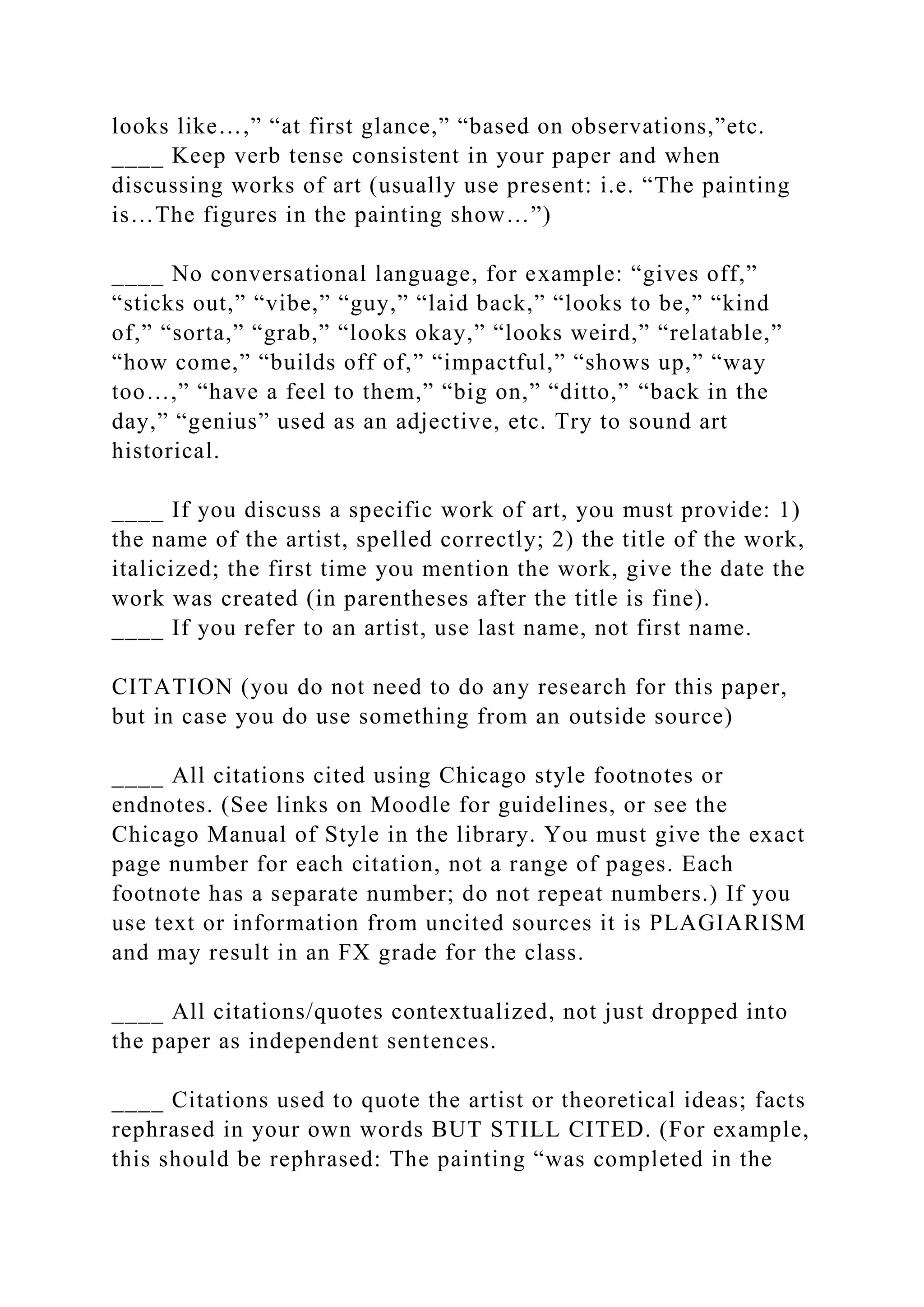 looks like…,” “at first glance,” “based on observations,”etc.
____ Keep verb tense consistent in your paper and when
discussing works of art (usually use present: i.e. “The painting
is…The figures in the painting show…”)
____ No conversational language, for example: “gives off,”
“sticks out,” “vibe,” “guy,” “laid back,” “looks to be,” “kind
of,” “sorta,” “grab,” “looks okay,” “looks weird,” “relatable,”
“how come,” “builds off of,” “impactful,” “shows up,” “way
too…,” “have a feel to them,” “big on,” “ditto,” “back in the
day,” “genius” used as an adjective, etc. Try to sound art
historical.
____ If you discuss a specific work of art, you must provide: 1)
the name of the artist, spelled correctly; 2) the title of the work,
italicized; the first time you mention the work, give the date the
work was created (in parentheses after the title is fine).
____ If you refer to an artist, use last name, not first name.
CITATION (you do not need to do any research for this paper,
but in case you do use something from an outside source)
____ All citations cited using Chicago style footnotes or
endnotes. (See links on Moodle for guidelines, or see the
Chicago Manual of Style in the library. You must give the exact
page number for each citation, not a range of pages. Each
footnote has a separate number; do not repeat numbers.) If you
use text or information from uncited sources it is PLAGIARISM
and may result in an FX grade for the class.
____ All citations/quotes contextualized, not just dropped into
the paper as independent sentences.
____ Citations used to quote the artist or theoretical ideas; facts
rephrased in your own words BUT STILL CITED. (For example,
this should be rephrased: The painting “was completed in the
 