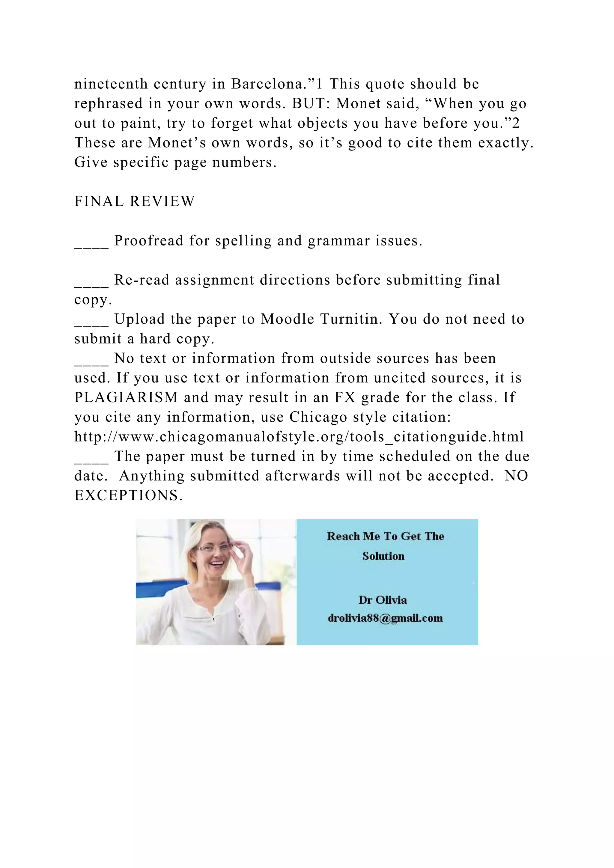 nineteenth century in Barcelona.”1 This quote should be
rephrased in your own words. BUT: Monet said, “When you go
out to paint, try to forget what objects you have before you.”2
These are Monet’s own words, so it’s good to cite them exactly.
Give specific page numbers.
FINAL REVIEW
____ Proofread for spelling and grammar issues.
____ Re-read assignment directions before submitting final
copy.
____ Upload the paper to Moodle Turnitin. You do not need to
submit a hard copy.
____ No text or information from outside sources has been
used. If you use text or information from uncited sources, it is
PLAGIARISM and may result in an FX grade for the class. If
you cite any information, use Chicago style citation:
http://www.chicagomanualofstyle.org/tools_citationguide.html
____ The paper must be turned in by time scheduled on the due
date. Anything submitted afterwards will not be accepted. NO
EXCEPTIONS.
 