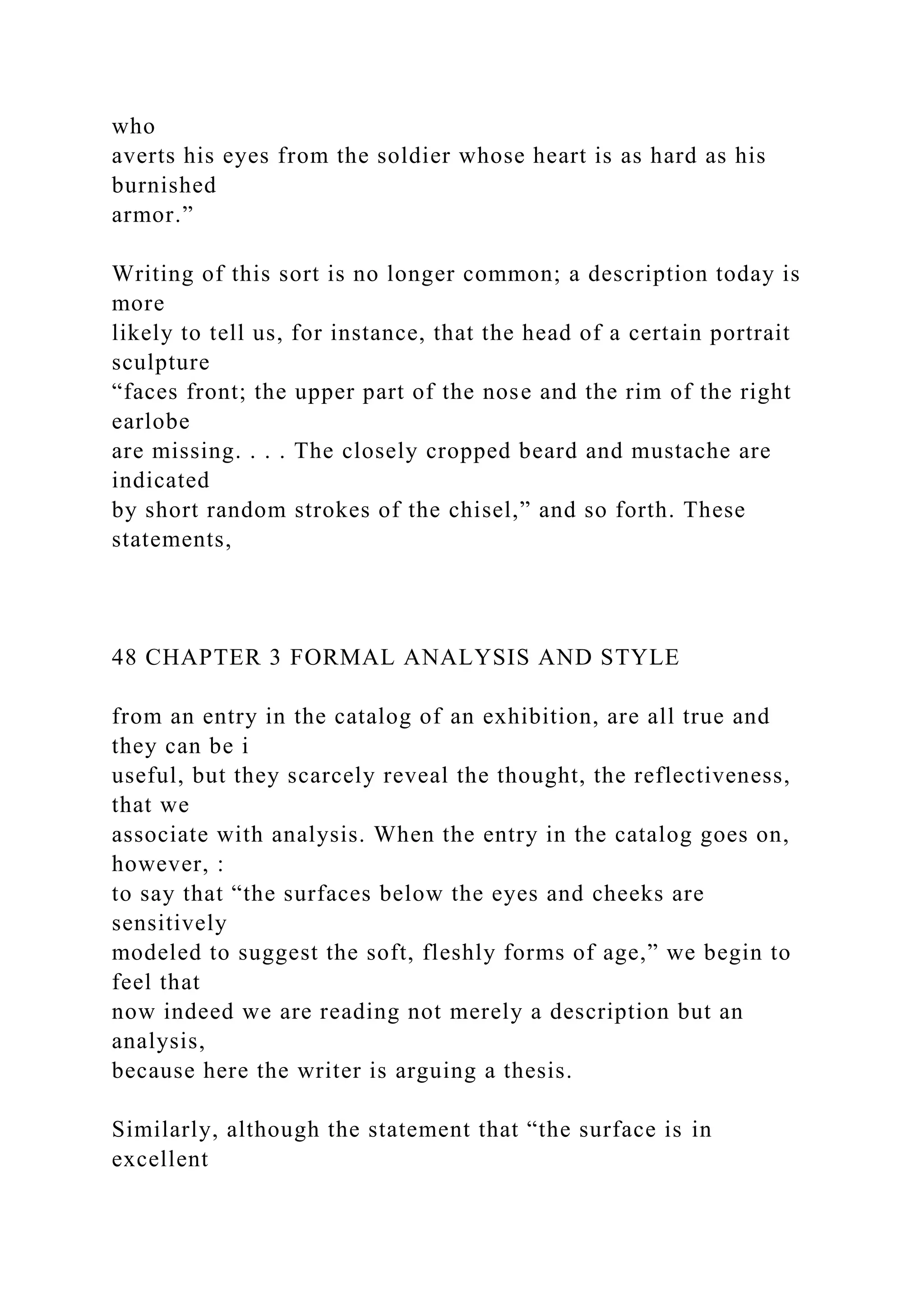 who
averts his eyes from the soldier whose heart is as hard as his
burnished
armor.”
Writing of this sort is no longer common; a description today is
more
likely to tell us, for instance, that the head of a certain portrait
sculpture
“faces front; the upper part of the nose and the rim of the right
earlobe
are missing. . . . The closely cropped beard and mustache are
indicated
by short random strokes of the chisel,” and so forth. These
statements,
48 CHAPTER 3 FORMAL ANALYSIS AND STYLE
from an entry in the catalog of an exhibition, are all true and
they can be i
useful, but they scarcely reveal the thought, the reflectiveness,
that we
associate with analysis. When the entry in the catalog goes on,
however, :
to say that “the surfaces below the eyes and cheeks are
sensitively
modeled to suggest the soft, fleshly forms of age,” we begin to
feel that
now indeed we are reading not merely a description but an
analysis,
because here the writer is arguing a thesis.
Similarly, although the statement that “the surface is in
excellent
 