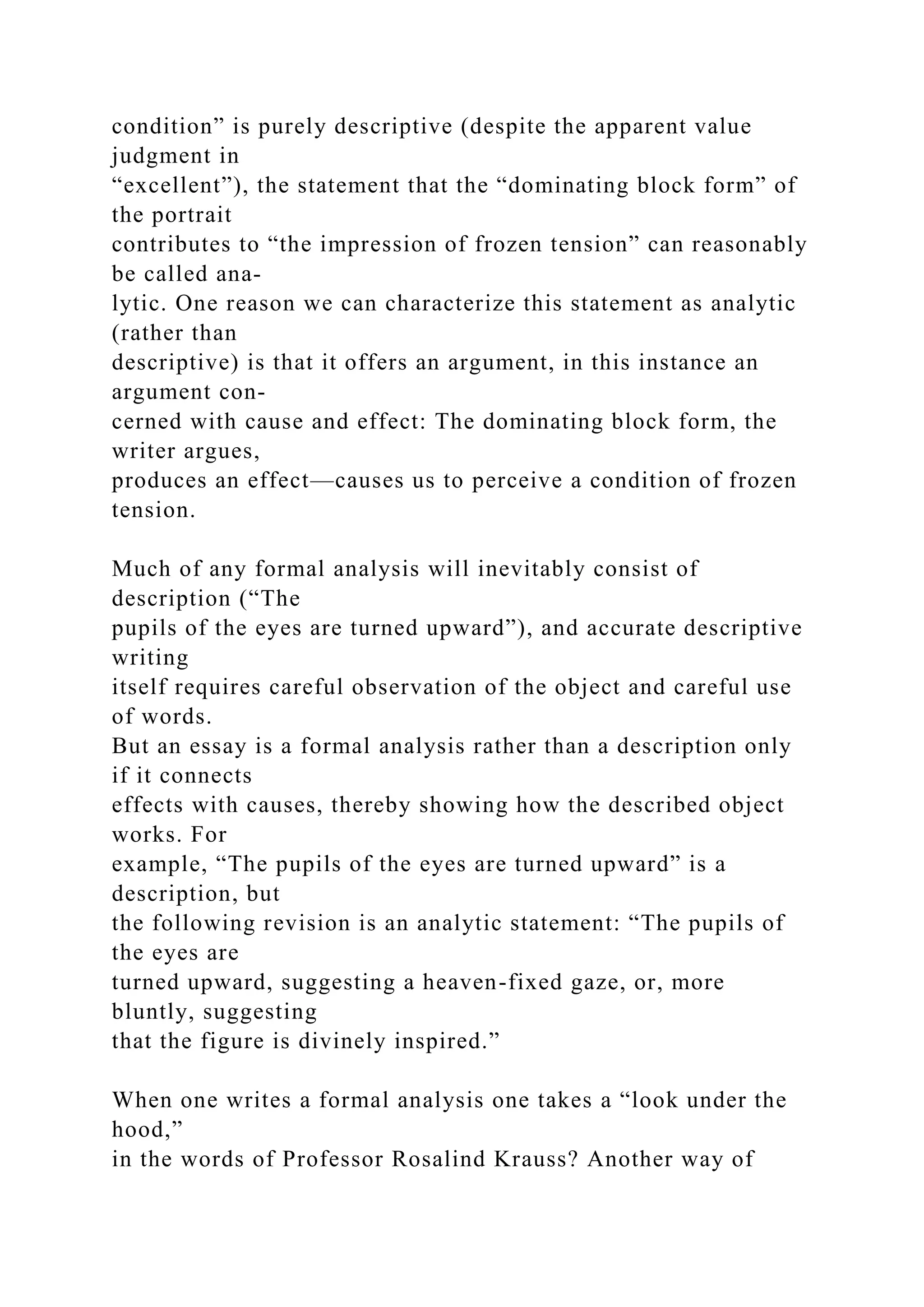 condition” is purely descriptive (despite the apparent value
judgment in
“excellent”), the statement that the “dominating block form” of
the portrait
contributes to “the impression of frozen tension” can reasonably
be called ana-
lytic. One reason we can characterize this statement as analytic
(rather than
descriptive) is that it offers an argument, in this instance an
argument con-
cerned with cause and effect: The dominating block form, the
writer argues,
produces an effect—causes us to perceive a condition of frozen
tension.
Much of any formal analysis will inevitably consist of
description (“The
pupils of the eyes are turned upward”), and accurate descriptive
writing
itself requires careful observation of the object and careful use
of words.
But an essay is a formal analysis rather than a description only
if it connects
effects with causes, thereby showing how the described object
works. For
example, “The pupils of the eyes are turned upward” is a
description, but
the following revision is an analytic statement: “The pupils of
the eyes are
turned upward, suggesting a heaven-fixed gaze, or, more
bluntly, suggesting
that the figure is divinely inspired.”
When one writes a formal analysis one takes a “look under the
hood,”
in the words of Professor Rosalind Krauss? Another way of
 