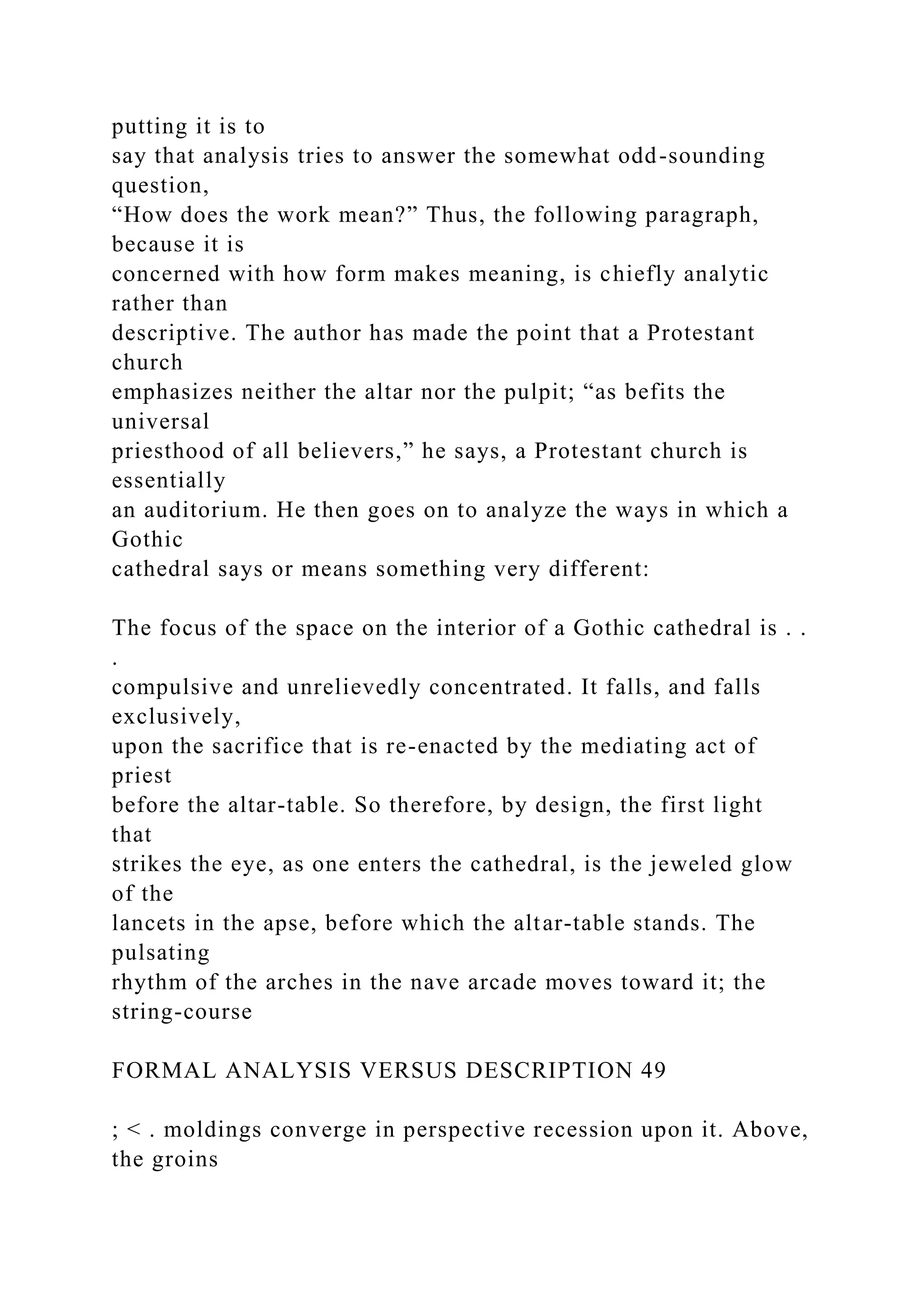 putting it is to
say that analysis tries to answer the somewhat odd-sounding
question,
“How does the work mean?” Thus, the following paragraph,
because it is
concerned with how form makes meaning, is chiefly analytic
rather than
descriptive. The author has made the point that a Protestant
church
emphasizes neither the altar nor the pulpit; “as befits the
universal
priesthood of all believers,” he says, a Protestant church is
essentially
an auditorium. He then goes on to analyze the ways in which a
Gothic
cathedral says or means something very different:
The focus of the space on the interior of a Gothic cathedral is . .
.
compulsive and unrelievedly concentrated. It falls, and falls
exclusively,
upon the sacrifice that is re-enacted by the mediating act of
priest
before the altar-table. So therefore, by design, the first light
that
strikes the eye, as one enters the cathedral, is the jeweled glow
of the
lancets in the apse, before which the altar-table stands. The
pulsating
rhythm of the arches in the nave arcade moves toward it; the
string-course
FORMAL ANALYSIS VERSUS DESCRIPTION 49
; < . moldings converge in perspective recession upon it. Above,
the groins
 