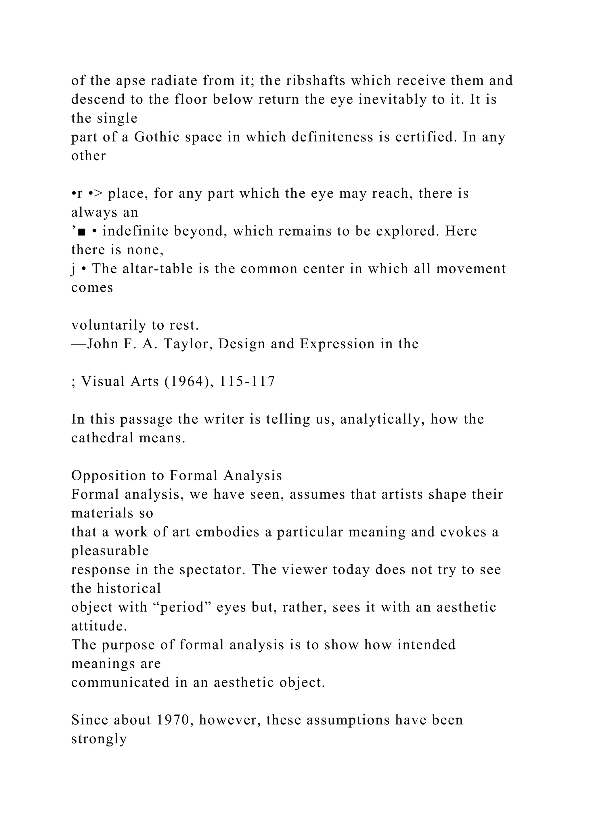 of the apse radiate from it; the ribshafts which receive them and
descend to the floor below return the eye inevitably to it. It is
the single
part of a Gothic space in which definiteness is certified. In any
other
•r •> place, for any part which the eye may reach, there is
always an
’■ • indefinite beyond, which remains to be explored. Here
there is none,
j • The altar-table is the common center in which all movement
comes
voluntarily to rest.
—John F. A. Taylor, Design and Expression in the
; Visual Arts (1964), 115-117
In this passage the writer is telling us, analytically, how the
cathedral means.
Opposition to Formal Analysis
Formal analysis, we have seen, assumes that artists shape their
materials so
that a work of art embodies a particular meaning and evokes a
pleasurable
response in the spectator. The viewer today does not try to see
the historical
object with “period” eyes but, rather, sees it with an aesthetic
attitude.
The purpose of formal analysis is to show how intended
meanings are
communicated in an aesthetic object.
Since about 1970, however, these assumptions have been
strongly
 