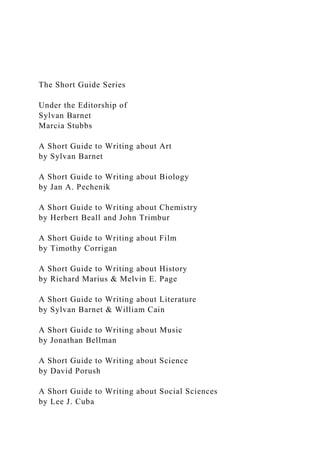 The Short Guide Series
Under the Editorship of
Sylvan Barnet
Marcia Stubbs
A Short Guide to Writing about Art
by Sylvan Barnet
A Short Guide to Writing about Biology
by Jan A. Pechenik
A Short Guide to Writing about Chemistry
by Herbert Beall and John Trimbur
A Short Guide to Writing about Film
by Timothy Corrigan
A Short Guide to Writing about History
by Richard Marius & Melvin E. Page
A Short Guide to Writing about Literature
by Sylvan Barnet & William Cain
A Short Guide to Writing about Music
by Jonathan Bellman
A Short Guide to Writing about Science
by David Porush
A Short Guide to Writing about Social Sciences
by Lee J. Cuba
 