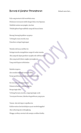 Burung di Sangkar Penangkaran                           Sebuah suara hati…



Kala sang mentari telah membuka mata

Dedaunan tersenyum indah dengan kilau rona hijaunya

Makhluk malam menyingkir, dan kini

Tibalah giliran bagi makhluk siang tuk kuasai dunia



Burung-burung kepakkan sayapnya

Terbang ke mana mereka mau

Pamerkan seringai kegirangan



Mataku tak kuasa melihat itu

Seringai mereka mengalirkan sungai di sudut mataku

Aku yang tak dapat gunakan sayapku tuk raih keceriaan

Aku yang masih dalam sangkar penangkaran

Yang entah kapan terbebaskan



Batinku tergores,

dan semakin tertusuk setiap ku lihat

betapa gembiranya mereka peroleh kebebasan



Ku rasa tak aada yang mampu

Dalami isi hatiku, pahami inginku

Betapa ingin daku

Terbang bersama mereka, songsong langit cerah

Tersenyum bersama, lukiskan kegembiraan yang nyata



Namun aku tak dapat wujudkan itu

Kekhawatiran dan ketidakpercayaan membelengguku!

Aku terkurung dan terkungkung

Hingga cerahnya mentari tak mampu cerahkan hatiku
 