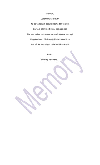 Namun,

             Dalam makna diam

   Ku coba redam segala hasrat tak terpuji

     Biarkan pikir berdiskusi dengan hati

Biarkan waktu membuat masalah segera menepi

   Ku pasrahkan Allah tunjukkan kuasa-Nya

   Biarlah ku menangis dalam makna diam




                   Allah…

             Bimbing lah daku…
 