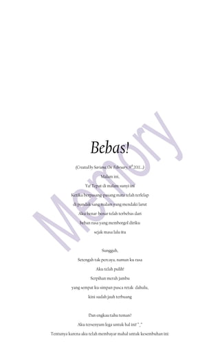 Bebas!
             (Created by Sariana, On February, 9th 2011….)

                             Malam ini,

                   Ya! Tepat di malam sunyi ini

          Ketika berpasang-pasang mata telah terlelap

           di pundak sang malam yang mendaki larut

              Aku benar-benar telah terbebas dari

               beban rasa yang memborgol diriku

                         sejak masa lalu itu



                              Sungguh,

              Setengah tak percaya, namun ku rasa

                          Aku telah pulih!

                      Serpihan merah jambu

          yang sempat ku simpan pasca retak dahulu,

                     kini sudah jauh terbuang



                     Dan engkau tahu teman?

              Aku tersenyum lega untuk hal ini! ^_^

Tentunya karena aku telah membayar mahal untuk kesembuhan ini:
 