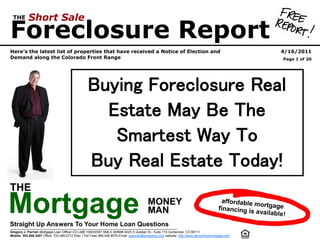 THE        Short Sale
Foreclosure Report
Here’s the latest list of properties that have received a Notice of Election and                                                                               4/16/2011
Demand along the Colorado Front Range                                                                                                                           Page 1 of 20




                                                   Buying Foreclosure Real
                                                     Estate May Be The
                                                      Smartest Way To
                                                   Buy Real Estate Today!
THE

Mortgage
Straight Up Answers To Your Home Loan Questions
                                                                                           MONEY
                                                                                           MAN
                                                                                                                                           affordable m
                                                                                                                                          financing is
                                                                                                                                                        ortgage
                                                                                                                                                       available!


Gregory J. Parrish Mortgage Loan Officer CO LMB 100032297 NMLS 304686 6025 S Quebec St., Suite 110 Centennial, CO 80111
Mobile: 303.808.3407 Office: 720.489.0712 Efax: (Toll Free) 866.926.8079 Email: gparrish@wrstarkey.com website: http://www.denverfirstmortgage.com
 