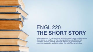 ENGL 220
THE SHORT STORY
An introduction to the historical and structural development of the
short story, as well as to the major practitioners of the craft.
Students should acquire a critical lexicon so that they can
examine, evaluate, and appreciate the art of the short story.
 