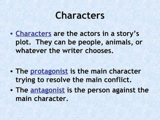 Characters
• Characters are the actors in a story’s
plot. They can be people, animals, or
whatever the writer chooses.
• The protagonist is the main character
trying to resolve the main conflict.
• The antagonist is the person against the
main character.

 
