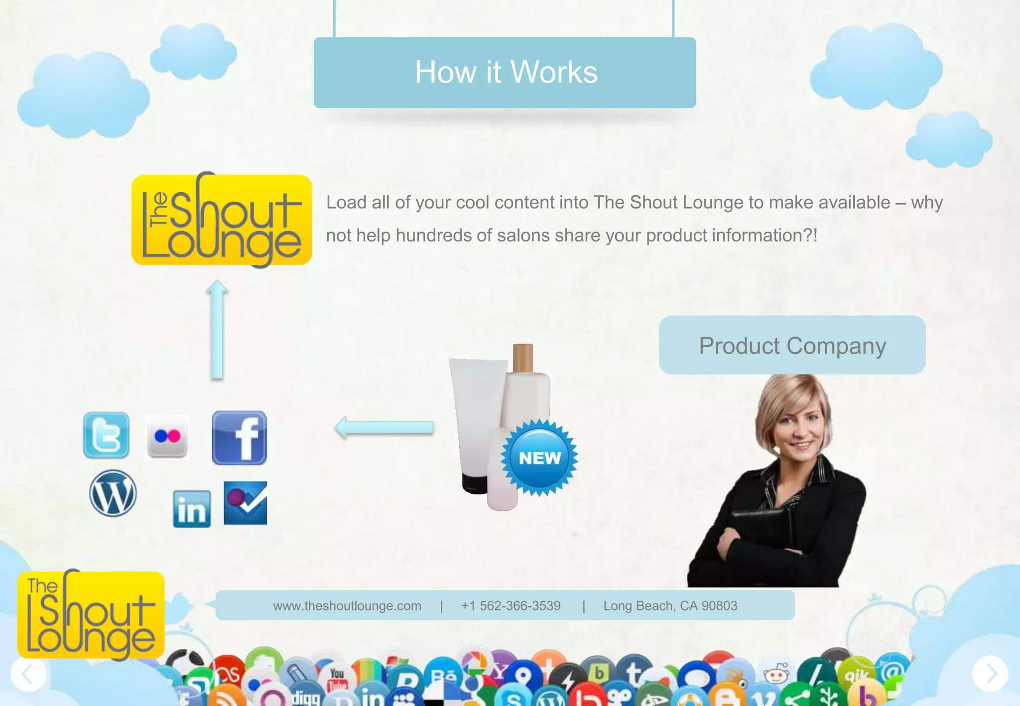 How it Works



       Load all of your cool content into The Shout Lounge to make available – why
       not help hundreds of salons share your product information?!




                                                                 Product Company




www.theshoutlounge.com   |   +1 562-366-3539   |   Long Beach, CA 90803
 