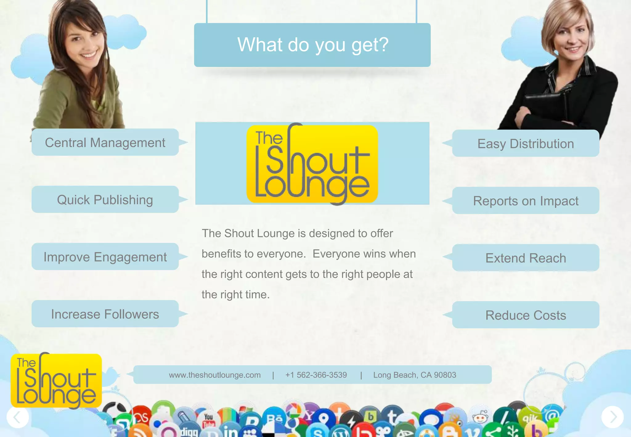 What do you get?



Central Management                                                                              Easy Distribution



 Quick Publishing                                                                               Reports on Impact

                             The Shout Lounge is designed to offer

Improve Engagement           benefits to everyone. Everyone wins when                            Extend Reach
                             the right content gets to the right people at
                             the right time.
 Increase Followers                                                                              Reduce Costs



                      www.theshoutlounge.com   |   +1 562-366-3539   |   Long Beach, CA 90803
 