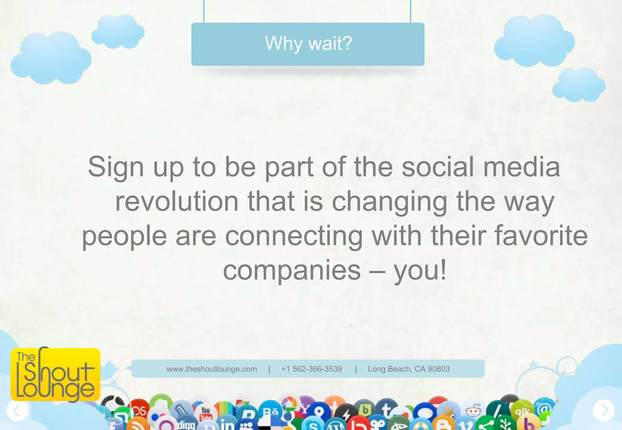 Why wait?




Sign up to be part of the social media
  revolution that is changing the way
people are connecting with their favorite
           companies – you!


      www.theshoutlounge.com   |   +1 562-366-3539   |   Long Beach, CA 90803
 