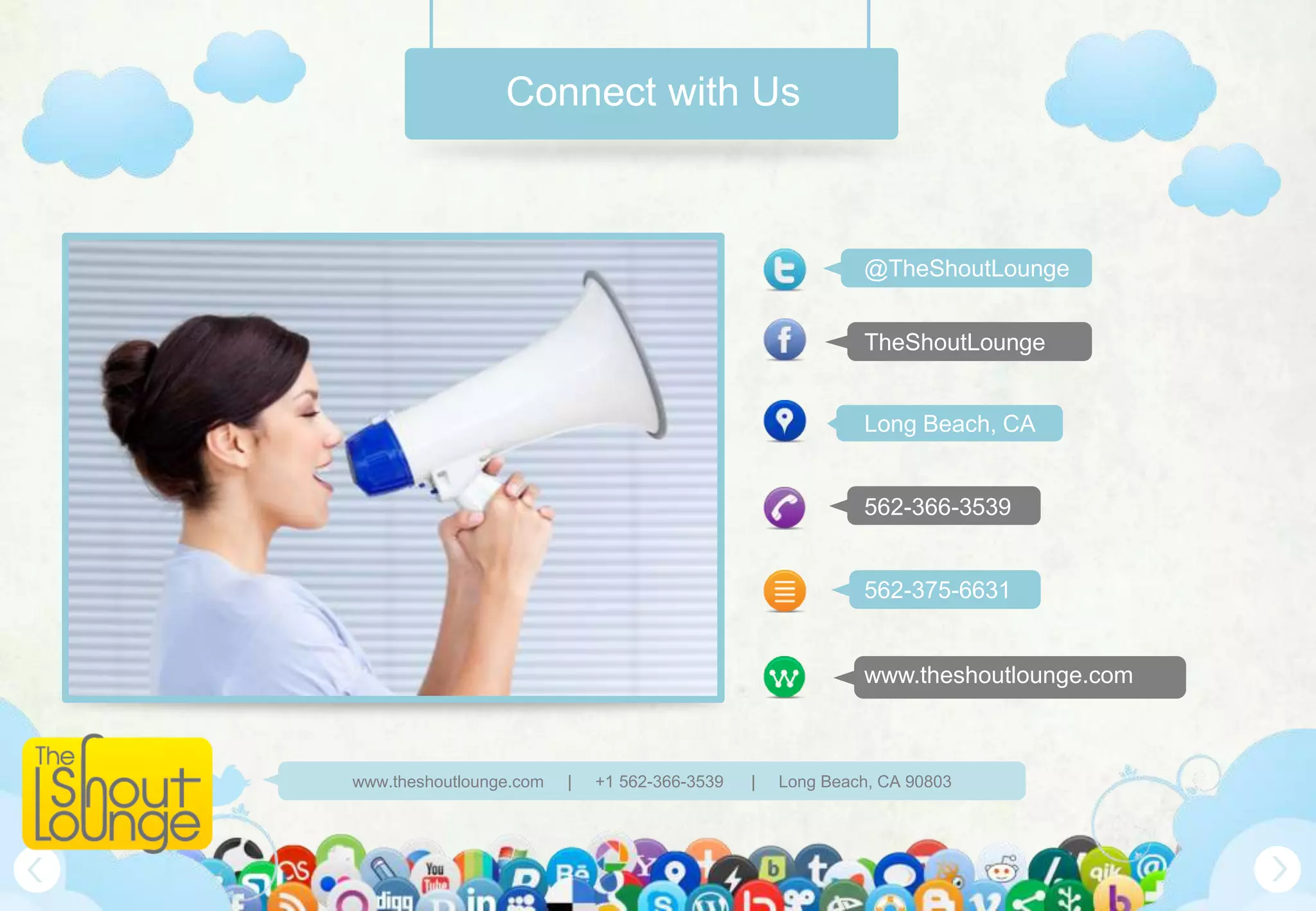 Connect with Us



                                                            @TheShoutLounge


                                                            TheShoutLounge


                                                            Long Beach, CA


                                                            562-366-3539


                                                            562-375-6631


                                                            www.theshoutlounge.com



www.theshoutlounge.com   |   +1 562-366-3539   |   Long Beach, CA 90803
 