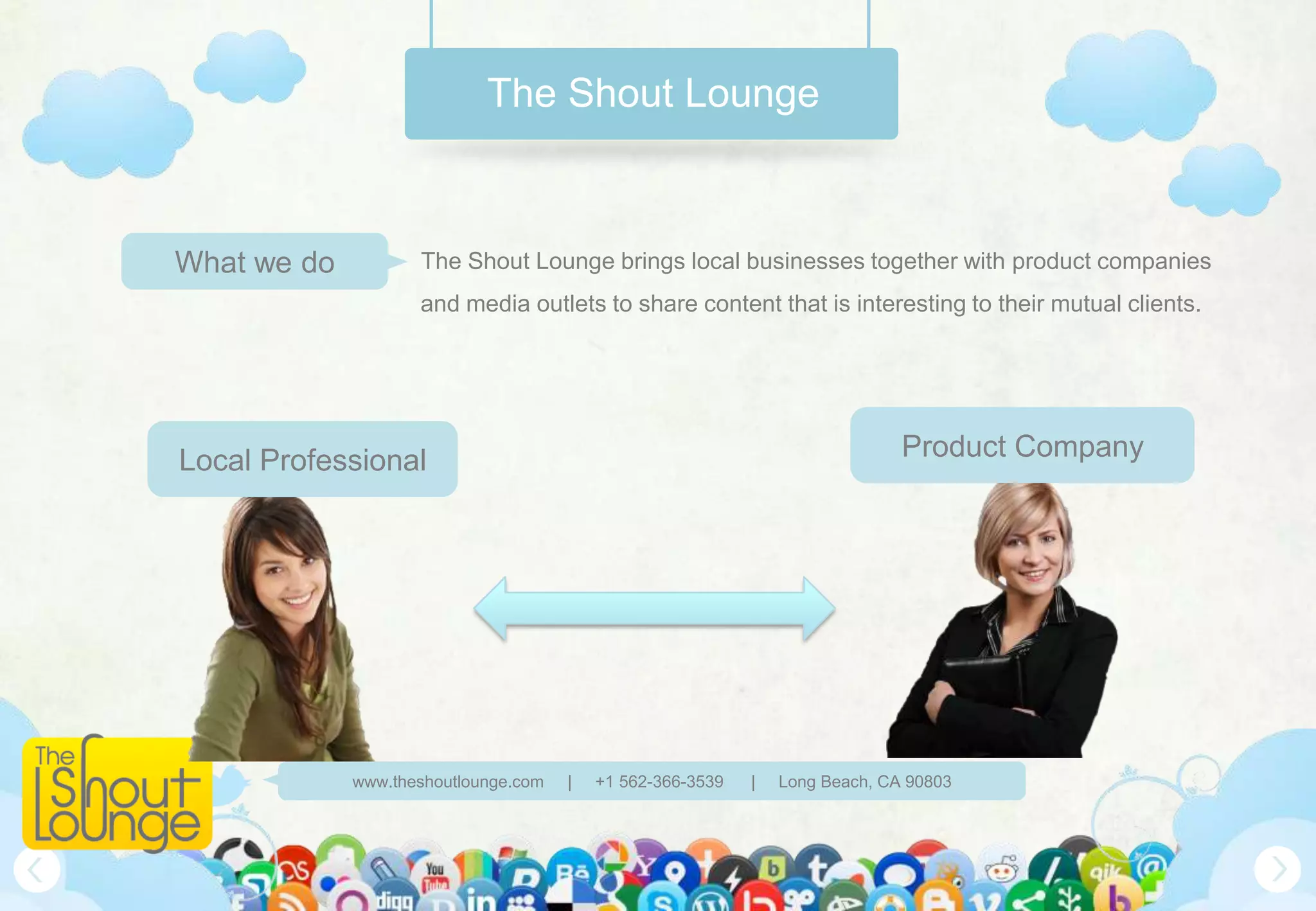 The Shout Lounge



What we do          The Shout Lounge brings local businesses together with product companies
                    and media outlets to share content that is interesting to their mutual clients.




Local Professional                                                            Product Company




             www.theshoutlounge.com   |   +1 562-366-3539   |   Long Beach, CA 90803
 