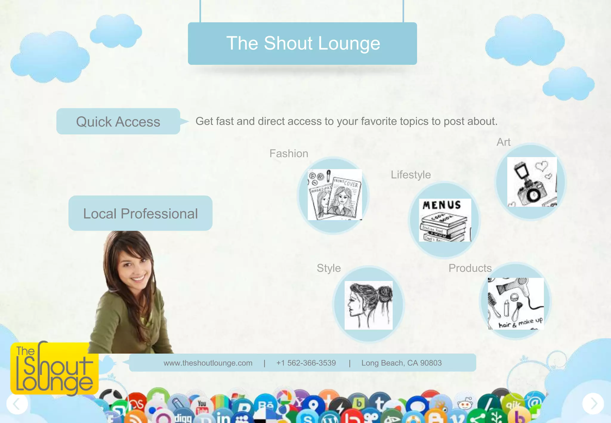 The Shout Lounge



Quick Access          Get fast and direct access to your favorite topics to post about.
                                                                                                     Art
                                            Fashion
                                                                          Lifestyle


 Local Professional


                                                       Style                              Products




               www.theshoutlounge.com   |    +1 562-366-3539   |   Long Beach, CA 90803
 