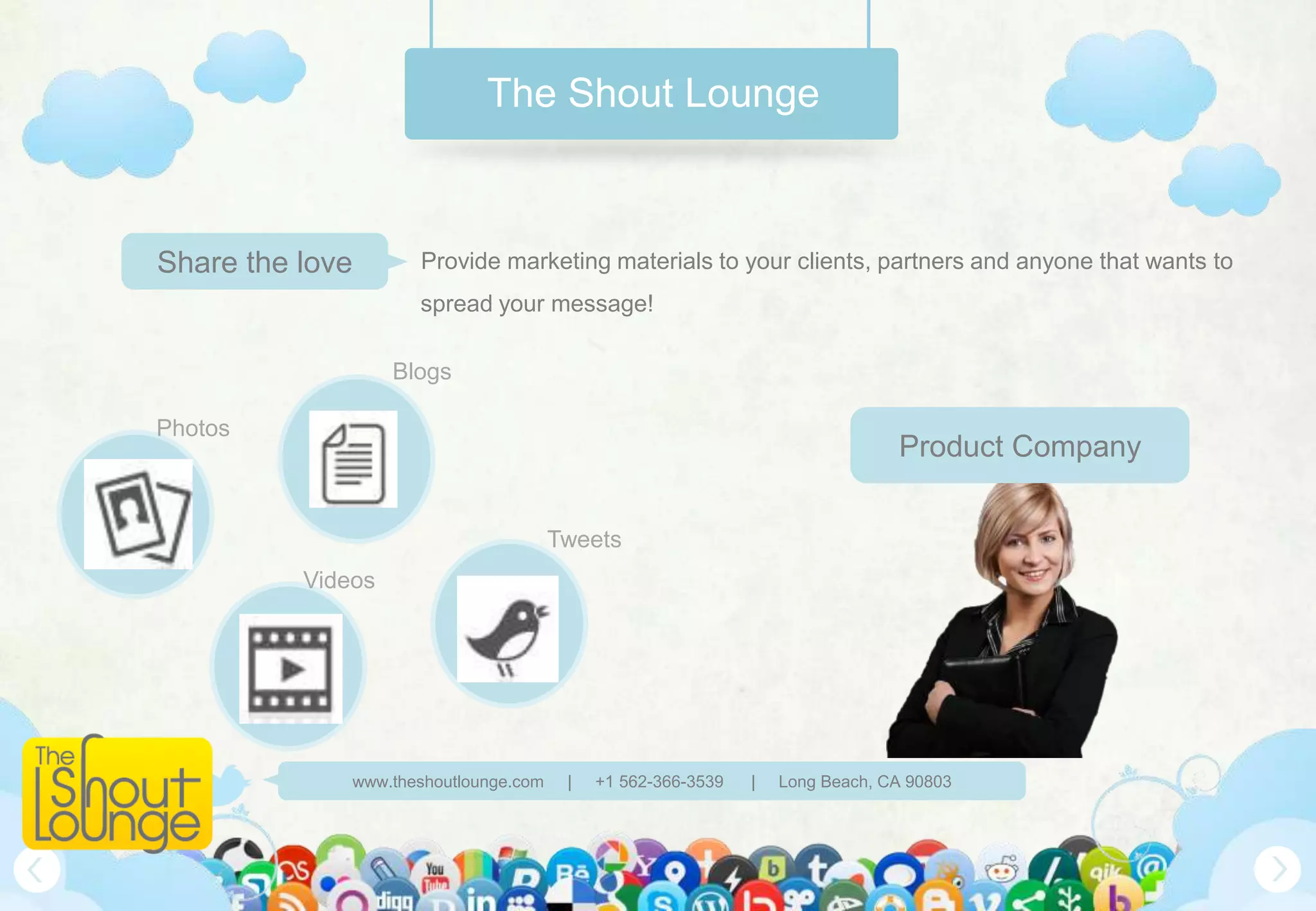 The Shout Lounge



Share the love       Provide marketing materials to your clients, partners and anyone that wants to
                     spread your message!

                   Blogs

Photos
                                                                               Product Company

                                       Tweets
          Videos




              www.theshoutlounge.com    |   +1 562-366-3539   |   Long Beach, CA 90803
 