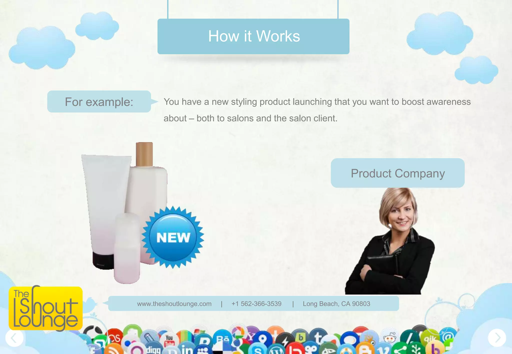 How it Works



For example:          You have a new styling product launching that you want to boost awareness
                      about – both to salons and the salon client.




                                                                                Product Company




               www.theshoutlounge.com   |   +1 562-366-3539   |   Long Beach, CA 90803
 