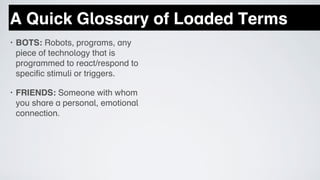 A Quick Glossary of Loaded Terms
•   BOTS: Robots, programs, any
    piece of technology that is
    programmed to react/respond to
    specific stimuli or triggers.

•   FRIENDS: Someone with whom
    you share a personal, emotional
    connection.
 