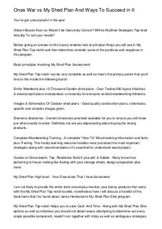 Ones War vs My Shed Plan And Ways To Succeed in It

You've got unsuccessful in the past.


Vibrant Boasts Even so Would it be Genuinely Correct? Will be MyShed Strategies Top level
Actually To suit your needs?


Before giving an answer to this inquiry enables look at principal things you will see in My
Shed Plan Top-notch and then determine consider some of the positives and negatives in
this program.


Basic principles Involving My Shed Plan Assessment


My Shed Plan Top-notch can be very complete as well as here's the primary points that you'll
find on the inside the following bunch:


Entire Woodwork plus 10,Thousand Garden shed plans - Over Twelve,000 layout initiatives
& wood project plans incorporated, a necessity for everyone excited woodworking followers.


Images & Schematics Of Outdoor shed plans - Good quality construction plans, schematics,
specific and complex images given.


Elements directories - Content directories provided available for you to ensure you will know
just what exactly to order. Definitely not are you depreciating about buying the wrong
products.


Complete Woodworking Training - A complete "How-To" Wood working Information and facts
plus Training. This handy learning resource handles most just about the most important
strategies along with recommendations it's essential for understand wood project.


Guides on Groundwork, Top, Residence Build it yourself, & Added - Many know-how
pertaining to house making like footing with your storage sheds, design preparation plus
more.


My Shed Plan High level - Your Executives That I have discovered


I am not likely to provde the entire track record plus mention your bonus products that come
with the My Shed Plan Top notch bundle, nonetheless here i will discuss a handful of the
ideal items that I've found about Jones Henderson's My Shed Plan Elite program:


My Shed Plan Top-notch Helps you to save Cash And Time - Along with My Shed Plan Elite
options as well as initiatives you should not obtain weary attempting to determine out every
single possible component, needn't ruin together with tricky as well as ambiguous strategies
 