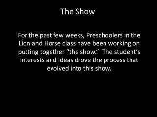 The Show For the past few weeks, Preschoolers in the Lion and Horse class have been working on putting together “the show.”  The student’s interests and ideas drove the process that evolved into this show.     