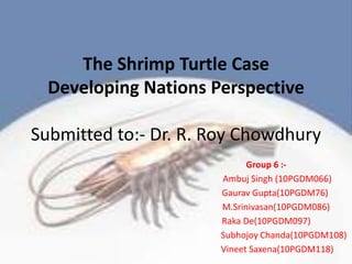 The Shrimp Turtle CaseDeveloping Nations PerspectiveSubmitted to:- Dr. R. Roy Chowdhury Group 6 :-           Ambuj Singh (10PGDM066)         Gaurav Gupta(10PGDM76)          M.Srinivasan(10PGDM086) Raka De(10PGDM097)                 Subhojoy Chanda(10PGDM108)           Vineet Saxena(10PGDM118) 