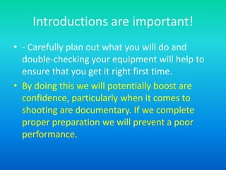 Introductions are important!
• - Carefully plan out what you will do and
double-checking your equipment will help to
ensure that you get it right first time.
• By doing this we will potentially boost are
confidence, particularly when it comes to
shooting are documentary. If we complete
proper preparation we will prevent a poor
performance.
 