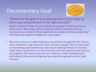 Documentary Goal
• “Determine the goal of your documentary first in order to
focus your preproduction in the right direction.”
• What's the focus? Why are you making this project? What story do you
want to tell? What topic will be explored? What information do you
convey to your viewers? What aspects of your topic are most compelling?
Are there new angles to explore on your topic?
• We want to focus on cyber bullying as we believe strongly the this serious
topic should be made aware by more and more people. We are interested
in researching past experiences, also we are looking forward to learning
more about conventions of a documentary and fascinated by how they are
put together. We want to educate our audience, whilst shocking them
with some of the severe things we have seen through parts of our topic
research.
 