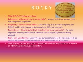 R-O-C-K-Y
• Think R-O-C-K-Y before you shoot:
• Relevance – will anyone care, is timing right? – yes this topic is an ongoing issue
that people will respond to.
• Originality – How will yours differ? – with the help of our outside angency, the
NSPCC, and by interviewing certain people to differ our research.
• Commitment – How long/hard will this shoot be, can we commit? – if we are
organised and stay ahead of our schedule we will hopefully create a strong
product.
• Kash – can we afford it? - Luckily for us, our school provides the resources such as
camera equipment and technology such as APPLE MACS for us to access.
• Your access – can you gain entry? - Realistically we have a clear opening to create
an interesting informative documentary.
 