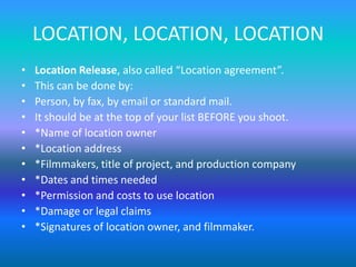 LOCATION, LOCATION, LOCATION
• Location Release, also called “Location agreement”.
• This can be done by:
• Person, by fax, by email or standard mail.
• It should be at the top of your list BEFORE you shoot.
• *Name of location owner
• *Location address
• *Filmmakers, title of project, and production company
• *Dates and times needed
• *Permission and costs to use location
• *Damage or legal claims
• *Signatures of location owner, and filmmaker.
 