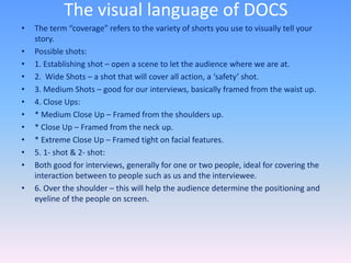 The visual language of DOCS
• The term “coverage” refers to the variety of shorts you use to visually tell your
story.
• Possible shots:
• 1. Establishing shot – open a scene to let the audience where we are at.
• 2. Wide Shots – a shot that will cover all action, a ‘safety’ shot.
• 3. Medium Shots – good for our interviews, basically framed from the waist up.
• 4. Close Ups:
• * Medium Close Up – Framed from the shoulders up.
• * Close Up – Framed from the neck up.
• * Extreme Close Up – Framed tight on facial features.
• 5. 1- shot & 2- shot:
• Both good for interviews, generally for one or two people, ideal for covering the
interaction between to people such as us and the interviewee.
• 6. Over the shoulder – this will help the audience determine the positioning and
eyeline of the people on screen.
 