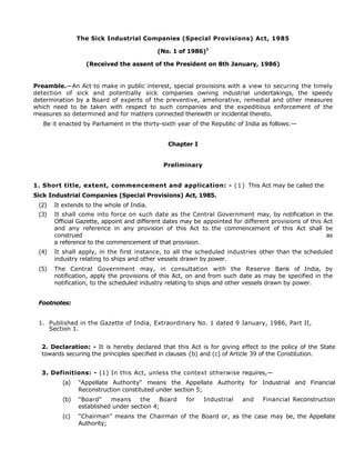The Sick Industrial Companies (Special Provisions) Act, 1985
(No. 1 of 1986)1
(Received the assent of the President on 8th January, 1986)
Preamble.—An Act to make in public interest, special provisions with a view to securing the timely
detection of sick and potentially sick companies owning industrial undertakings, the speedy
determination by a Board of experts of the preventive, ameliorative, remedial and other measures
which need to be taken with respect to such companies and the expeditious enforcement of the
measures so determined and for matters connected therewith or incidental thereto.
Be it enacted by Parliament in the thirty-sixth year of the Republic of India as follows:—
Chapter I
Preliminary
1. Short title, extent, commencement and application: - (1) This Act may be called the
Sick Industrial Companies (Special Provisions) Act, 1985.
(2) It extends to the whole of India.
(3) It shall come into force on such date as the Central Government may, by notification in the
Official Gazette, appoint and different dates may be appointed for different provisions of this Act
and any reference in any provision of this Act to the commencement of this Act shall be
construed as
a reference to the commencement of that provision.
(4) It shall apply, in the first instance, to all the scheduled industries other than the scheduled
industry relating to ships and other vessels drawn by power.
(5) The Central Government may, in consultation with the Reserve Bank of India, by
notification, apply the provisions of this Act, on and from such date as may be specified in the
notification, to the scheduled industry relating to ships and other vessels drawn by power.
Footnotes:
1. Published in the Gazette of India, Extraordinary No. 1 dated 9 January, 1986, Part II,
Section 1.
2. Declaration: - It is hereby declared that this Act is for giving effect to the policy of the State
towards securing the principles specified in clauses {b) and (c) of Article 39 of the Constitution.
3. Definitions: - (1) In this Act, unless the context otherwise requires,—
(a) "Appellate Authority" means the Appellate Authority for Industrial and Financial
Reconstruction constituted under section 5;
(b) "Board" means the Board for Industrial and Financial Reconstruction
established under section 4;
(c) "Chairman" means the Chairman of the Board or, as the case may be, the Appellate
Authority;
 