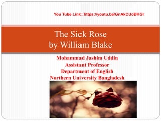 Mohammad Jashim Uddin
Assistant Professor
Department of English
Northern University Bangladesh
The Sick Rose
by William Blake
You Tube Link: https://youtu.be/GnAkCUoBHGI
 