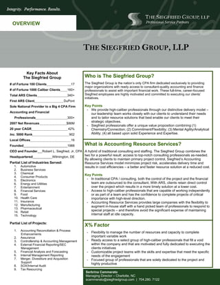 OVERVIEW



                                                  THE SIEGFRIED GROUP, LLP

          Key Facts About
         The Siegfried Group                       Who is The Siegfried Group?
# of Fortune 100 Clients                  17       The Siegfried Group is the nation’s only CPA firm dedicated exclusively to providing
                                                   major organizations with ready access to consultant-quality accounting and finance
# of Fortune 1000 Caliber Clients       160+       professionals to assist with important financial work. These full-time, career-focused
Total ARS Clients                       340+       Siegfried employees are highly motivated and committed to executing our clients’
                                                   initiatives.
First ARS Client                      DuPont
Sole National Provider to a Big 4 CPA Firm         Key Points
                                                    - We provide high-caliber professionals through our distinctive delivery model –
Accounting and Financial                              our leadership team works closely with our clients to understand their needs
   Professionals                        300+          and to tailor resource solutions that best enable our clients to meet their
                                                      strategic objectives.
2007 Net Revenues                      $86M
                                                    - Siegfried professionals offer a unique value proposition combining (1)
20 year CAGR                            42%           Chemistry/Connection; (2) Commitment/Flexibility; (3) Mental Agility/Analytical
Inc. 5000 Rank                           902          Ability; (4) all based upon solid Experience and Expertise.
Local Offices                             16
Founded                                 1988       What is Accounting Resource Services?
CEO and Founder        Robert L. Siegfried, Jr, CPA A hybrid of traditional consulting and staffing. The Siegfried Group combines the
Headquartered                  Wilmington, DE      two for a powerful result: access to top-notch consulting professionals as-needed.
                                                   By allowing clients to maintain primary project control, Siegfried’s Accounting
Partial List of Industries Served:                 Resource Services model minimizes project risk, accelerates delivery time and
  1.    Automotive                                 results in cost efficiencies – a better and faster resource solution at a reduced cost.
  2.    Business Services
  3.    Chemical
                                                   Key Points
  4.    Consumer Products
  5.    Electronics                                 - In traditional CPA / consulting, both the control of the project and the financial
  6.    Energy and Utilities                          team are outsourced to the consultant. With ARS, clients retain direct control
  7.    Entertainment                                 over the project which results in a more timely solution at a lower cost.
  8.    Financial Services                          - Access to high-caliber professionals that are capable of working independently
  9.    Food                                          or as part of a team and has the confidence to complete projects of critical
  10.   Health Care                                   importance with high-level direction.
  11.   Insurance                                   - Accounting Resource Services provides large companies with the flexibility to
  12.   Manufacturing                                 augment in-house staff with a hand picked team of professionals to respond to
  13.   Pharmaceutical
  14.   Retail
                                                      special projects – and therefore avoid the significant expense of maintaining
  15.   Technology                                    internal staff at idle capacity.

Partial List of Projects:
                                                   X% Factor
  1.    Accounting Reconciliation & Process
                                                     - Flexibility to manage the number of resources and capacity to complete
        Enhancements
  2.    Assurance                                      important variable work
  3.    Controllership & Accounting Management       - Ready access to a select group of high-caliber professionals that fill a void
  4.    External Financial Reporting/SEC               within the company and that are motivated and fully dedicated to executing the
        Management                                     clients initiatives
  5.    Financial Analysis and Forecasting           - Customizable project teams with the skills and expertise that meet the specific
  6.    Internal Management Reporting                  needs of the engagement
  7.    Merger, Divestiture and Acquisition          - Focused group of professionals that are solely dedicated to the project and
        Support                                        highly productive
  8.    SOX/Internal Audit
  9.    Tax Resourcing
                                                    Serbrina Cammerato
                                                    Managing Director – Charlotte, NC
                                                    scammerato@siegfriedgroup.com | 704.280. 7122
 