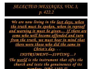 SELECTED MESSAGES, VOL 3,  p. 422.2 We are now living in the  last days, when the truth must be spoken, when in reproof and warning it must be given… If there are some who will become offended and turn from the truth, we must bear in mind that there were those who did the same in Christ's day . . .    INSTRUMENT—SIFTING…?  The  world  is the instrument that sifts the church and tests the genuineness of its members. {6BC 1102.5}  