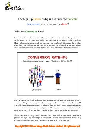The Sign-up Fiasco. Why is it difficult to increase
Conversion and what can be done?
What is a Conversion Rate?
Your conversion rate is a measure of the number of potential customers that go on to buy.
In the context of a website, it is usually the percentage of visitors that make a purchase.
Many websites concentrate solely on increasing the number of visitors they have, when
often they have fairly simple problems with their site that, if solved, would have a huge
effect on their conversion rate and improve their site's bottom line at minimal expense.

Are you making it difficult and more time confusing for the user to purchase or enquire?
Are you making the user step through too many hurdles to satisfy your database needs?
One of the more common mistakes is believing that you need a user’s private information
too early on in the user experience of your site. You don’t need a user’s private email for
them to make a purchase. Nor do you need it to allow them to subscribe to a newsletter.
Please take head, forcing a user to create an account within your site to purchase a
product is a big no no, an example of this is that a user may not necessarily want to buy
off you twice so why force them to create an account to buy from your site.

Copyright © 2013 Team Mango Media Private Limited. All rights reserved.

 