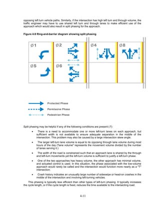 opposing left turn vehicle paths. Similarly, if the intersection has high left turn and through volume, the
traffic engineer may have to use shared left turn and through lanes to make efficient use of the
approach which would also result in split phasing for the approach.

Figure 4-9 Ring-and-barrier diagram showing split phasing




Split phasing may be helpful if any of the following conditions are present (7):
       •    There is a need to accommodate one or more left-turn lanes on each approach, but
           sufficient width is not available to ensure adequate separation in the middle of the
           intersection. This problem may also be caused by a large intersection skew angle.
       •    The larger left-turn lane volume is equal to its opposing through lane volume during most
           hours of the day ("lane volume" represents the movement volume divided by the number
           of lanes serving it.)
       •    The width of the road is constrained such that an approach lane is shared by the through
           and left-turn movements yet the left-turn volume is sufficient to justify a left-turn phase.
       •    One of the two approaches has heavy volume, the other approach has minimal volume,
           and actuated control is used. In this situation, the phase associated with the low-volume
           approach would rarely be called and the intersection would function more nearly as a "T"
           intersection.
       •    Crash history indicates an unusually large number of sideswipe or head-on crashes in the
           middle of the intersection and involving left-turning vehicles.
    This phasing is typically less efficient than other types of left-turn phasing. It typically increases
the cycle length, or if the cycle length is fixed, reduces the time available to the intersecting road.



                                                   4-11
 