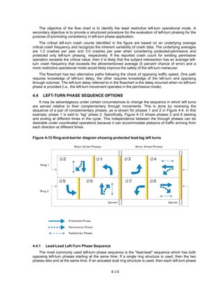 The objective of the flow chart is to identify the least restrictive left-turn operational mode. A
secondary objective is to provide a structured procedure for the evaluation of left-turn phasing for the
purpose of promoting consistency in left-turn phase application.
     The critical left-turn crash counts identified in the figure are based on an underlying average
critical crash frequency and recognize the inherent variability of crash data. The underlying averages
are 1.3 crashes per year and 3.0 crashes per year when considering protected-permissive and
protected only left-turn phasing, respectively. If the reported crash count for existing permissive
operation exceeds the critical value, then it is likely that the subject intersection has an average left-
turn crash frequency that exceeds the aforementioned average (5 percent chance of error) and a
more restrictive operational mode would likely improve the safety of the left-turn maneuver.
    The flowchart has two alternative paths following the check of opposing traffic speed. One path
requires knowledge of left-turn delay; the other requires knowledge of the left-turn and opposing
through volumes. The left-turn delay referred to in the flowchart is the delay incurred when no left-turn
phase is provided (i.e., the left-turn movement operates in the permissive mode).

4.4     LEFT-TURN PHASE SEQUENCE OPTIONS
    It may be advantageous under certain circumstances to change the sequence in which left turns
are served relative to their complementary through movements. This is done by reversing the
sequence of a pair of complementary phases, as is shown for phases 1 and 2 in Figure 4-4. In this
example, phase 1 is said to “lag” phase 2. Specifically, Figure 4-12 shows phases 2 and 6 starting
and ending at different times in the cycle. This independence between the through phases can be
desirable under coordinated operations because it can accommodate platoons of traffic arriving from
each direction at different times.

Figure 4-12 Ring-and-barrier diagram showing protected lead-lag left turns




4.4.1    Lead-Lead Left-Turn Phase Sequence
   The most commonly used left-turn phase sequence is the "lead-lead" sequence which has both
opposing left-turn phases starting at the same time. If a single ring structure is used, then the two
phases also end at the same time. If an actuated dual ring structure is used, then each left-turn phase


                                                  4-14
 