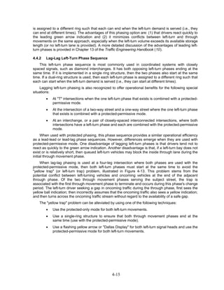 is assigned to a different ring such that each can end when the left-turn demand is served (i.e., they
can end at different times). The advantages of this phasing option are: (1) that drivers react quickly to
the leading green arrow indication and (2) it minimizes conflicts between left-turn and through
movements on the same approach, especially when the left-turn volume exceeds its available storage
length (or no left-turn lane is provided). A more detailed discussion of the advantages of leading left-
turn phases is provided in Chapter 13 of the Traffic Engineering Handbook (10).

4.4.2   Lag-Lag Left-Turn Phase Sequence
    This left-turn phase sequence is most commonly used in coordinated systems with closely
spaced signals, such as diamond interchanges. It has both opposing left-turn phases ending at the
same time. If it is implemented in a single ring structure, then the two phases also start at the same
time. If a dual-ring structure is used, then each left-turn phase is assigned to a different ring such that
each can start when the left-turn demand is served (i.e., they can start at different times).
    Lagging left-turn phasing is also recognized to offer operational benefits for the following special
situations:
        •   At "T" intersections when the one left-turn phase that exists is combined with a protected-
            permissive mode.
        •   At the intersection of a two-way street and a one-way street where the one left-turn phase
            that exists is combined with a protected-permissive mode.
        •   At an interchange, or a pair of closely-spaced interconnected intersections, where both
            intersections have a left-turn phase and each are combined with the protected-permissive
            mode.
      When used with protected phasing, this phase sequence provides a similar operational efficiency
as a lead-lead or lead-lag phase sequences. However, differences emerge when they are used with
protected-permissive mode. One disadvantage of lagging left-turn phases is that drivers tend not to
react as quickly to the green arrow indication. Another disadvantage is that, if a left-turn bay does not
exist or is relatively short, then queued left-turn vehicles may block the inside through lane during the
initial through movement phase.
     When lag-lag phasing is used at a four-leg intersection where both phases are used with the
protected-permissive mode, then both left-turn phases must start at the same time to avoid the
"yellow trap" (or left-turn trap) problem, illustrated in Figure 4-13. This problem stems from the
potential conflict between left-turning vehicles and oncoming vehicles at the end of the adjacent
through phase. Of the two through movement phases serving the subject street, the trap is
associated with the first through movement phase to terminate and occurs during this phase's change
period. The left-turn driver seeking a gap in oncoming traffic during the through phase, first sees the
yellow ball indication; then incorrectly assumes that the oncoming traffic also sees a yellow indication;
and then turns across the oncoming traffic stream without regard to the availability of a safe gap.
    The "yellow trap" problem can be alleviated by using one of the following techniques:
        •   Use the protected-only mode for both left-turn movements.
        •   Use a single-ring structure to ensure that both through movement phases end at the
            same time (use with the protected-permissive mode).
        •   Use a flashing yellow arrow or "Dallas Display" for both left-turn signal heads and use the
            protected-permissive mode for both left-turn movements.




                                                   4-15
 