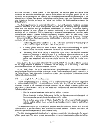associated with two or more phases. In this application, the left-turn green and yellow arrow
indications are associated with the subject left-turn phase; and the left-turn green, yellow, and red ball
indications are associated with the opposing through movement phase (as opposed to those of the
adjacent through phase). Two types of protected-permissive displays have been developed to provide
more operational flexibility and avoid the “yellow trap” problem: the flashing yellow arrow and the
“Dallas Display”.
    The flashing yellow arrow is contained within a three-, four-, or five-section head and provides a
permissive indication to the driver that operates concurrent with the opposing through movement
rather than the adjacent through movement. Researchers for National Cooperative Highway
Research Program (NCHRP) Project 3-54 studied alternatives to the green ball indication for
permissive left turn movements. This study was conducted over a 7-year period and comprised a very
comprehensive research process, including engineering analyses, static and video-based driver
comprehension studies, field implementation, video conflict studies, and crash analyses. This study
(11) recommended that a flashing yellow arrow be allowed as an alternative to the circular green for
permissive left-turn intervals.
        •   The flashing yellow arrow was found to be the best overall alternative to the circular green
            as the permissive signal display for a left-turn movement.
        •   A flashing yellow arrow was found to have a high level of understanding and correct
            response by left-turn drivers, and a lower fail-critical rate than the circular green.
        •   The flashing yellow arrow display in a separate signal face for the left-turn movement
            offers more versatility in field application. It is capable of being operated in any of the
            various modes of left-turn operation by time of day, and is easily programmed to avoid the
            "yellow trap" associated with some permissive turns at the end of the circular green
            display.
    Subsequent to the publication of the NCHRP research, FHWA has issued an Interim Approval
and no longer requires a Request to Experiment for this display. As of this writing, it has been
proposed for inclusion in the next revision to the MUTCD.
    In the “Dallas Display”, the signal head uses louvers on the yellow and green ball indications to
restrict visibility of the left-turn display to adjacent lanes. The louvered signal head is referred to as
the "Dallas Display." With this display, both left-turn phases can operate in the protected-permissive
mode and the trap is avoided.

4.4.3   Lead-Lag Left-Turn Phase Sequence
    This left-turn phase sequence is generally used to accommodate through movement progression
in a coordinated signal system. The aforementioned "yellow trap" may occur if the leading left-turn
movement operates in the protected-permissive mode and the two through movement phases time
concurrently during a portion of the cycle. The "yellow trap" problem can be alleviated by using one of
the following techniques:
        •    Use the protected only mode for the leading left-turn movement.
        •    Use a single ring structure that ensures that the two through movement phases do not
             time concurrently (use with the protected-permissive mode).
        •    Use a flashing yellow arrow or "Dallas Display" for the left-turn signal head associated
             with the leading left-turn phase and use the protected-permissive mode for both left-turn
             movements.
    The first two techniques will likely have an adverse effect on operations, relative to a dual ring
implementation of lead-lag phasing with protected-permissive operation. However, they avoid the
potential adverse effect a yellow trap would have on safety.
     The third technique avoids the yellow trap by using an overlap in the controller and a five section
left-turn signal head. This use of overlap was described in the previous discussion of lag-lag left-turn



                                                  4-17
 