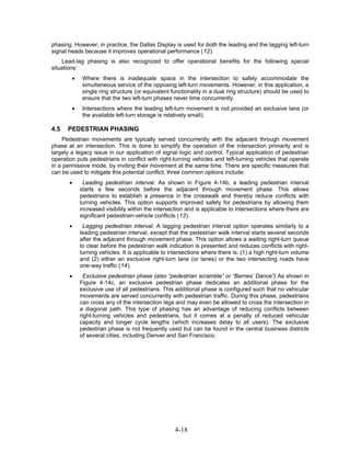 phasing. However, in practice, the Dallas Display is used for both the leading and the lagging left-turn
signal heads because it improves operational performance (12).
    Lead-lag phasing is also recognized to offer operational benefits for the following special
situations:
        •    Where there is inadequate space in the intersection to safely accommodate the
             simultaneous service of the opposing left-turn movements. However, in this application, a
             single ring structure (or equivalent functionality in a dual ring structure) should be used to
             ensure that the two left-turn phases never time concurrently.
        •    Intersections where the leading left-turn movement is not provided an exclusive lane (or
             the available left-turn storage is relatively small).

4.5   PEDESTRIAN PHASING
    Pedestrian movements are typically served concurrently with the adjacent through movement
phase at an intersection. This is done to simplify the operation of the intersection primarily and is
largely a legacy issue in our application of signal logic and control. Typical application of pedestrian
operation puts pedestrians in conflict with right-turning vehicles and left-turning vehicles that operate
in a permissive mode, by inviting their movement at the same time. There are specific measures that
can be used to mitigate this potential conflict, three common options include:
       •     Leading pedestrian interval. As shown in Figure 4-14b, a leading pedestrian interval
            starts a few seconds before the adjacent through movement phase. This allows
            pedestrians to establish a presence in the crosswalk and thereby reduce conflicts with
            turning vehicles. This option supports improved safety for pedestrians by allowing them
            increased visibility within the intersection and is applicable to intersections where there are
            significant pedestrian-vehicle conflicts (13).
       •     Lagging pedestrian interval. A lagging pedestrian interval option operates similarly to a
            leading pedestrian interval, except that the pedestrian walk interval starts several seconds
            after the adjacent through movement phase. This option allows a waiting right-turn queue
            to clear before the pedestrian walk indication is presented and reduces conflicts with right-
            turning vehicles. It is applicable to intersections where there is: (1) a high right-turn volume
            and (2) either an exclusive right-turn lane (or lanes) or the two intersecting roads have
            one-way traffic (14).
       •      Exclusive pedestrian phase (also “pedestrian scramble” or “Barnes’ Dance”) As shown in
            Figure 4-14c, an exclusive pedestrian phase dedicates an additional phase for the
            exclusive use of all pedestrians. This additional phase is configured such that no vehicular
            movements are served concurrently with pedestrian traffic. During this phase, pedestrians
            can cross any of the intersection legs and may even be allowed to cross the intersection in
            a diagonal path. This type of phasing has an advantage of reducing conflicts between
            right-turning vehicles and pedestrians, but it comes at a penalty of reduced vehicular
            capacity and longer cycle lengths (which increases delay to all users). The exclusive
            pedestrian phase is not frequently used but can be found in the central business districts
            of several cities, including Denver and San Francisco.




                                                   4-18
 