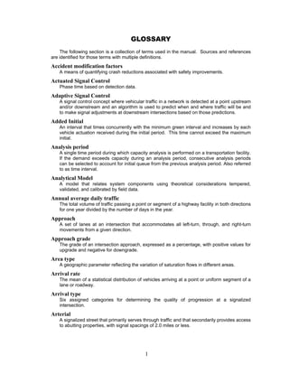 GLOSSARY
    The following section is a collection of terms used in the manual. Sources and references
are identified for those terms with multiple definitions.
Accident modification factors
   A means of quantifying crash reductions associated with safety improvements.
Actuated Signal Control
   Phase time based on detection data.
Adaptive Signal Control
   A signal control concept where vehicular traffic in a network is detected at a point upstream
   and/or downstream and an algorithm is used to predict when and where traffic will be and
   to make signal adjustments at downstream intersections based on those predictions.
Added Initial
   An interval that times concurrently with the minimum green interval and increases by each
   vehicle actuation received during the initial period. This time cannot exceed the maximum
   initial.
Analysis period
   A single time period during which capacity analysis is performed on a transportation facility.
   If the demand exceeds capacity during an analysis period, consecutive analysis periods
   can be selected to account for initial queue from the previous analysis period. Also referred
   to as time interval.
Analytical Model
   A model that relates system components using theoretical considerations tempered,
   validated, and calibrated by field data.
Annual average daily traffic
   The total volume of traffic passing a point or segment of a highway facility in both directions
   for one year divided by the number of days in the year.
Approach
   A set of lanes at an intersection that accommodates all left-turn, through, and right-turn
   movements from a given direction.
Approach grade
   The grade of an intersection approach, expressed as a percentage, with positive values for
   upgrade and negative for downgrade.
Area type
   A geographic parameter reflecting the variation of saturation flows in different areas.
Arrival rate
   The mean of a statistical distribution of vehicles arriving at a point or uniform segment of a
   lane or roadway.
Arrival type
   Six assigned categories for determining the quality of progression at a signalized
   intersection.
Arterial
   A signalized street that primarily serves through traffic and that secondarily provides access
   to abutting properties, with signal spacings of 2.0 miles or less.




                                             1
 
