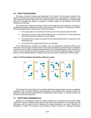 4.6   RIGHT-TURN PHASING
     Two types of right-turn phasing are addressed in this section. The first type is based on the
addition of a phase to the signal cycle that exclusively serves one or more right-turn movements. This
type of right-turn phasing is rarely used. If it is being considered, then its operational or safety benefits
should be evaluated and shown to outweigh its adverse impact on the efficiency of the other
intersection movements.
    The second type of right-turn phasing is based on the assignment of the right-turn movement to
the phase serving the complementary left-turn movement on the crossroad. The following conditions
should be satisfied before using this type of right-turn phasing:
        •    The subject right-turn movement is served by one or more exclusive right-turn lanes.
        •    The right-turn volume is high (300 vehicles per hour or more) and is a critical movement
             at the intersection (see Chapter 3 for more details).
        •    A protected left-turn phase is provided for the complementary left-turn movement on the
             intersecting road.
        •    U-turns from the complementary left-turn are prohibited.
    If the aforementioned conditions are satisfied, then the appropriate operational mode can be
determined. If the through movement phase for the subject intersection approach serves a pedestrian
movement, then the right-turn phasing should operate in the protected-permissive mode. As shown in
Figure 4-15, the permissive right-turn operation would occur during the adjacent through movement
phase, and the protected right-turn operation would occur during the complementary left-turn phase.

Figure 4-15 Phase diagram illustrating a right-turn overlap




    If the through movement phase for the subject intersection approach does not serve a pedestrian
movement, then the right-turn phasing should operate in the protected only mode during both the
adjacent through movement phase and the complementary left-turn phase. A controller overlap may
be used to provide this sequence.

4.7   DETECTION FUNDAMENTALS
     Detection at an intersection informs the signal controller that a user desires service (often called
“demand” for service). Detectors place calls into the traffic signal controller. The controller uses this
information and the signal timing to determine the display provided to the users. Detection for
pedestrians is limited in most cases to push buttons as shown in Figure 4-16, although accessible


                                                    4-20
 
