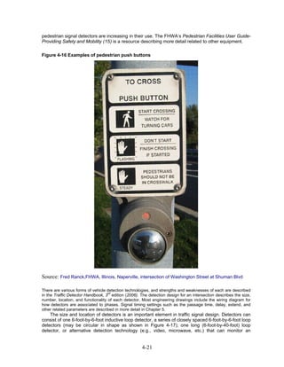 pedestrian signal detectors are increasing in their use. The FHWA’s Pedestrian Facilities User Guide-
Providing Safety and Mobility (15) is a resource describing more detail related to other equipment.

Figure 4-16 Examples of pedestrian push buttons




Source: Fred Ranck,FHWA, Illinois, Naperville, intersection of Washington Street at Shuman Blvd

There are various forms of vehicle detection technologies, and strengths and weaknesses of each are described
in the Traffic Detector Handbook, 3rd edition (2006). The detection design for an intersection describes the size,
number, location, and functionality of each detector. Most engineering drawings include the wiring diagram for
how detectors are associated to phases. Signal timing settings such as the passage time, delay, extend, and
other related parameters are described in more detail in Chapter 5.
    The size and location of detectors is an important element in traffic signal design. Detectors can
consist of one 6-foot-by-6-foot inductive loop detector, a series of closely spaced 6-foot-by-6-foot loop
detectors (may be circular in shape as shown in Figure 4-17), one long (6-foot-by-40-foot) loop
detector, or alternative detection technology (e.g., video, microwave, etc.) that can monitor an


                                                      4-21
 