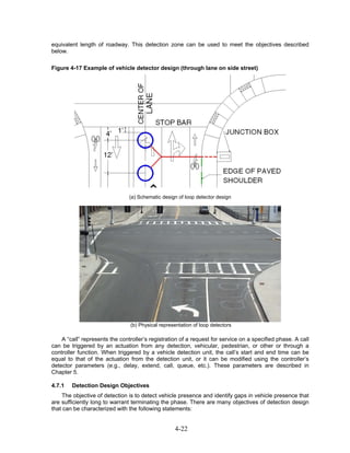 equivalent length of roadway. This detection zone can be used to meet the objectives described
below.

Figure 4-17 Example of vehicle detector design (through lane on side street)




                                (a) Schematic design of loop detector design




                                (b) Physical representation of loop detectors

    A “call” represents the controller’s registration of a request for service on a specified phase. A call
can be triggered by an actuation from any detection, vehicular, pedestrian, or other or through a
controller function. When triggered by a vehicle detection unit, the call’s start and end time can be
equal to that of the actuation from the detection unit, or it can be modified using the controller’s
detector parameters (e.g., delay, extend, call, queue, etc.). These parameters are described in
Chapter 5.

4.7.1   Detection Design Objectives
    The objective of detection is to detect vehicle presence and identify gaps in vehicle presence that
are sufficiently long to warrant terminating the phase. There are many objectives of detection design
that can be characterized with the following statements:


                                                   4-22
 